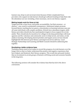 18
learners may drop in and out of provision because of their complicated lives;
providers who support at-risk learners should get sufficient funding to help them ride
the attendance see-saw including, where necessary, one-to-one literacy support.
Making targets work for those at risk
Targets provide a clear focus, and public accountability, but their presence – or
absence – may result in unintended consequences. Attainment targets promote
focused literacy teaching but too great a concentration on learning outcomes may put
off some individuals with complex problems. Schools have attendance targets; adult
literacy providers should also have participation targets to focus support for at-risk
adults. There should also be incentives for colleges to develop partnerships with local
agencies and the voluntary and community sector to help recruit, and retain, at-risk
adults in learning. Developing shared priorities and targets across services should
highlight the link between poor literacy and improved service delivery. Local
Strategic Partnerships and Learning and Skills Councils should be addressing this
together.
Developing a better evidence base
Tracking systems need to be in place to record the progress of at-risk learners over the
longer term so that we better understand the positive and negative experiences that
have helped, and hindered, their literacy progress. This would also persuade funders
that an investment in at-risk groups of learners will bring social and economic benefits
in the long-term.
The following sections will consider the evidence base that has led to the above
conclusions.
 