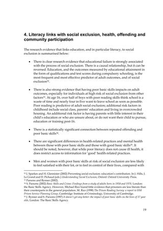19
4. Literacy links with social exclusion, health, offending and
community participation
The research evidence that links education, and in particular literacy, to social
exclusion is summarised below:
• There is clear research evidence that educational failure is strongly associated
with the process of social exclusion. There is a causal relationship, but it can be
reversed. Education, and the outcomes measured by educational attainment in
the form of qualifications and test scores during compulsory schooling, is the
most frequent and most effective predictor of adult outcomes, and of social
exclusion32.
• There is also strong evidence that having poor basic skills impacts on adult
outcomes, especially for individuals at high risk of social exclusion from other
factors33. At age 16, over half of boys with poor reading skills think school is a
waste of time and nearly four in five want to leave school as soon as possible.
Poor reading is predictive of adult social exclusion; additional risk factors in
childhood include social class, parents’ education and living in overcrowded
housing. An additional risk factor is having parents with little interest in their
child’s education or who are unsure about, or do not want their child to pursue,
education or training post-16.
• There is a statistically significant connection between repeated offending and
poor basic skills34.
• There are significant differences in health-related practices and mental health
between those with poor basic skills and those with good basic skills35. It
should be noted, however, that while poor literacy does not cause ill health, it
does restrict access to information for ‘good’ health-related practices.
• Men and women with poor basic skills at risk of social exclusion are less likely
to feel satisfied with their lot, or to feel in control of their lives, compared with
32 J. Sparkes and H. Glennister (2002) Preventing social exclusion: education’s contribution. In J. Hills, J.
Le Grand and D. Pichaud (eds.) Understanding Social Exclusion, Oxford: Oxford University Press.
33 Parsons and Bynner (2002).
34 S. Parsons (2002) Basic Skills and Crime: Findings from a study of adults born in 1958 and 1970, London:
the Basic Skills Agency. However, Michael Rice found little evidence that prisoners are less literate than
their counterparts in the general population. M. Rice (1998) The Prison Reading Survey: a report to HM
Prison Service Planning Group, Cambridge: Institute of Criminology, University of Cambridge.
35 J. Bynner and S. Parsons (1997) It doesn’t get any better: the impact of poor basic skills on the lives of 37 year
olds, London: The Basic Skills Agency.
 