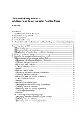 2
‘Every which way we can’ –
A Literacy and Social Inclusion Position Paper
Contents
Introduction ............................................................................................................................... 4
Definitions and scope of this paper.................................................................................... 5
1. The current policy context ................................................................................................... 7
2. A literacy vision................................................................................................................... 13
3. Implications for policy ....................................................................................................... 16
4. Literacy links with social exclusion, health, offending and community participation
.................................................................................................................................................... 19
5. Learning literacy skills ....................................................................................................... 21
5.1 Learning theory............................................................................................................. 22
5.2 Formal and informal learning..................................................................................... 22
5.3 Implications of learning theory on literacy learning ............................................... 23
6. Influences on literacy learners........................................................................................... 25
7. Successful literacy approaches among those at risk ...................................................... 28
7.1 Promoting early language and reading skills........................................................... 29
a) Engaging individuals and building relationships ................................................. 30
b) Meeting needs and interests ..................................................................................... 31
c) Providing book experiences ...................................................................................... 33
d) Working in partnership............................................................................................. 34
Summary .......................................................................................................................... 34
7.2 Building parents’ skills................................................................................................. 36
a) Engaging parents and building relationships ........................................................ 36
b) Meeting needs and interests ..................................................................................... 40
c) Providing book and reading experiences................................................................ 42
d) Working in partnership............................................................................................. 43
Summary .......................................................................................................................... 43
7.3 Out-of-school-hours support....................................................................................... 45
a) Engaging children and building relationships....................................................... 45
b) Meeting needs and interests ..................................................................................... 46
c) Providing book and reading experiences................................................................ 49
d) Working in partnership............................................................................................. 51
Summary .......................................................................................................................... 51
7.4. Motivating disaffected young people ....................................................................... 53
a) Engaging individuals and building relationships ................................................. 54
b) Meeting need and interests....................................................................................... 55
c) Providing book and reading experiences................................................................ 57
 