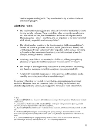20
those with good reading skills. They are also less likely to be involved with
community groups36.
Additional Points
• The research literature suggests that a lack of ‘capabilities’ leads individuals to
become socially excluded. These capabilities relate to cognitive development
and educational success, but also extend to health and social participation.
These are gained – or not – over time, and are important to the achievement of
adult identity, especially adult employability37.
• The role of families is critical in the development of children’s capabilities38.
Income (or lack of it), parental education, health (physical and mental) and
well-being are strongly influential. Other important factors include parenting
style and whether parents do education-type activities outside school, for
example, reading with their children.
• Acquiring capabilities is not restricted to childhood, although the primary
phase is a key period when these exclusion processes can be reversed39.
• The concept of ‘lifelong learning’40 recognises that the potential for learning,
and therefore increasing capabilities, continues throughout adult life.
• Adults with basic skills needs are not homogeneous, and transitions can be
eased by supportive personal or work relationships41.
In summary, there is a proven link between being a poor reader and later social
exclusion. However, there are protective factors, including the behaviours and
attitudes of parents and families, and supportive personal or work relationships.
36 Ibid.
37 J. Bynner (2003) Risks and Outcomes of Social Exclusion: Insights from longitudinal data, London: Institute
of Education.
38 L. Feinstein, K. Duckworth and R. Sabates (2004) A model of the inter-generational effects of parental
education, London: Department for Education and Skills.
39 J. Bynner (2001) Risks and Protective Factors in Social Exclusion. Children and Society, vol. 15, pp. 285-
301.
40 F. Coffield (2001) What progress are we making with lifelong learning? The evidence from Research,
Newcastle upon Tyne: University of Newcastle upon Tyne/London: Department for Education and
Skills.
41 M. Cieslik and D. Simpson (in preparation) The Role of Basic Skills in Transitions to Adulthood,
Middlesbrough: School of Social Sciences and Law, University of Teesside.
 