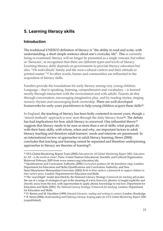 21
5. Learning literacy skills
Introduction
The traditional UNESCO definition of literacy is “the ability to read and write, with
understanding, a short simple sentence about one’s everyday life”. This is currently
being re-examined; literacy will no longer be presented as a single concept, but rather
as ‘literacies’, in recognition that there are different types and levels of literacy.
Learning literacy skills depends on governments to provide literacy education but
also, “On individuals’ family and the socio-cultural context and their attitude to
printed matter.”42 In other words, homes and communities are influential in the
acquisition of literacy skills.
Families provide the foundations for early literacy among very young children.
Language – that is speaking, listening, comprehension and vocabulary – is learned
mostly through interaction with the environment and with adults. Parents do this
through conversation, encouraging imaginative play, and by reading stories, singing
nursery rhymes and encouraging book ownership. There are well-developed
frameworks for early years practitioners to help young children acquire these skills43.
In England, the teaching of literacy has been hotly contested in recent years, though a
‘mixed methods’ approach is now seen through the daily literacy hour44. The debate
has had implications for how adult literacy is conceived. One influential theory45
suggests that literacy needs to be seen as more than a set of skills; what people do
with their basic skills, with whom, when and why, are important factors in adult
literacy teaching and therefore adult learners’ needs and interests are paramount. In
an international review of approaches to adult literacy learning, Street (2004)
concludes that teaching and learning cannot be separated and therefore underpinning
approaches to literacy are theories of learning46.
42 EFA Global Monitoring Report Team (2002) Education for All Global Monitoring Report 2002: Education
for All – is the world on track?, Paris: United Nations Educational, Scientific and Cultural Organization.
Retrieved February 2005 from www.unesco.org/education/efa.
43 Qualifications and Curriculum Authority (2000) Curriculum guidance for the foundation stage, London:
Department for Education and Skills/Qualifications and Curriculum Authority; and Sure
Start/Manchester Metropolitan University (2002) Birth to three matters: a framework to support children in
their earliest years, London: Department for Education and Skills.
44 The ‘searchlight’ model described by the National Literacy Strategy Framework for teaching advocates
the use of a range of strategies to get at the meaning of a text; however, phonics is taught explicitly and
directly away from the text, with opportunities to apply phonic knowledge to real text. Department for
Education and Skills (2001) The National Literacy Strategy: Framework for teaching, London: Department
for Education and Skills.
45 D. Barton and M. Hamilton (1999) Situated Literacies: reading and writing in context, London: Routledge.
46 B. Street (2004) Understanding and Defining Literacy: Scoping paper for EFA Global Monitoring Report 2006
(unpublished).
 