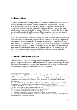 22
5.1 Learning theory
Numerous studies have investigated the role of motivation; the motivation to read is
particularly important since the amount children read for enjoyment is a major
contributor to their reading achievement47. Indeed, a major international study48
showed that reading enjoyment is more important for children’s success than their
family’s socio-economic status. However, the PIRLS study reported that despite their
overall skill in reading, English primary children tended to be less keen to read and
less confident about their ability to read than children in many other countries49.
While motivation to learn is therefore clearly important, also relevant in the context of
social inclusion is what encourages persistence of behaviour50 in the light of problems
encountered, and whether there is an expectation of success51. Changing the deeply-
held negative attitudes and beliefs individuals may have about themselves as learners
presents a huge challenge52. When difficulties arise, learners need to believe that their
own efforts will make a difference to what they can achieve. The issue of formal and
informal learning processes, relevant to the above challenges, is an area that has
attracted a lot of interest in recent years.
5.2 Formal and informal learning
Theories around adults’ and young people’s learning have focused on learning as a
process. Rogers53 identified two different approaches; acquisition learning, which goes
on all the time and relates to everyday life, and formalised learning, which involves a
consciousness of learning to enhance what is actually learned.
47 C. Clark (forthcoming 2005) Reading motivation and reading for pleasure, London: National Literacy
Trust.
48 Organisation for Economic Co-operation and Development (2003) Reading for Change: Performance and
engagement across countries: Results from PISA, Paris: Organisation for Economic Co-operation and
Development.
49 L. Twist, M. Sainsbury, A. Woodthorpe and C. Whetton (2003) Reading All Over the World: PIRLS
National Report for England, Slough: National Foundation for Educational Research.
50 W. Huitt (2001) Motivation to learn: An overview. Educational Psychology Interactive, Valdosta, GA:
Valdosta State University. Retrieved December 2004 from
http://chiron.valdosta.edu/whuitt/col/motivation/motivate.html.
51 V. Vroom (1964) Work and motivation, New York: Wiley.
52 L. Festinger (1957) A theory of cognitive dissonance, Evanston, IL: Row, Peterson.
53 A. Rogers (2003) What is the difference? A new critique of adult learning and teaching, Leicester: National
Institute for Adult Continuing Education.
 