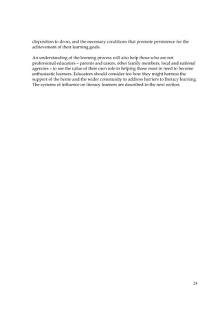 24
disposition to do so, and the necessary conditions that promote persistence for the
achievement of their learning goals.
An understanding of the learning process will also help those who are not
professional educators – parents and carers, other family members, local and national
agencies – to see the value of their own role in helping those most in need to become
enthusiastic learners. Educators should consider too how they might harness the
support of the home and the wider community to address barriers to literacy learning.
The systems of influence on literacy learners are described in the next section.
 