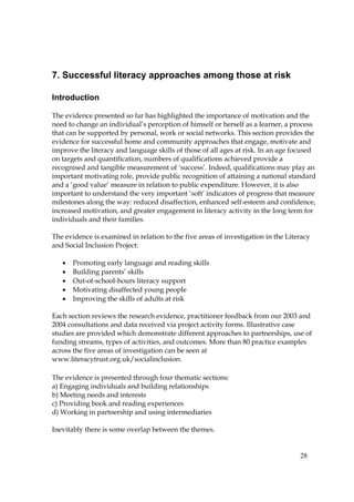 28
7. Successful literacy approaches among those at risk
Introduction
The evidence presented so far has highlighted the importance of motivation and the
need to change an individual’s perception of himself or herself as a learner, a process
that can be supported by personal, work or social networks. This section provides the
evidence for successful home and community approaches that engage, motivate and
improve the literacy and language skills of those of all ages at risk. In an age focused
on targets and quantification, numbers of qualifications achieved provide a
recognised and tangible measurement of ‘success’. Indeed, qualifications may play an
important motivating role, provide public recognition of attaining a national standard
and a ‘good value’ measure in relation to public expenditure. However, it is also
important to understand the very important ‘soft’ indicators of progress that measure
milestones along the way: reduced disaffection, enhanced self-esteem and confidence,
increased motivation, and greater engagement in literacy activity in the long term for
individuals and their families.
The evidence is examined in relation to the five areas of investigation in the Literacy
and Social Inclusion Project:
• Promoting early language and reading skills
• Building parents’ skills
• Out-of-school-hours literacy support
• Motivating disaffected young people
• Improving the skills of adults at risk
Each section reviews the research evidence, practitioner feedback from our 2003 and
2004 consultations and data received via project activity forms. Illustrative case
studies are provided which demonstrate different approaches to partnerships, use of
funding streams, types of activities, and outcomes. More than 80 practice examples
across the five areas of investigation can be seen at
www.literacytrust.org.uk/socialinclusion.
The evidence is presented through four thematic sections:
a) Engaging individuals and building relationships
b) Meeting needs and interests
c) Providing book and reading experiences
d) Working in partnership and using intermediaries
Inevitably there is some overlap between the themes.
 
