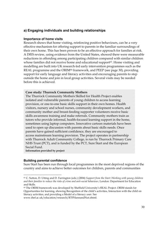 30
a) Engaging individuals and building relationships
Importance of home visits
Research shows that home visiting, reinforcing positive behaviours, can be a very
effective mechanism for offering support to parents in the familiar surroundings of
their own home. This has been proven to be an effective approach for families at risk.
A DfES review, using evidence from the United States, showed there were measurable
reductions in offending among participating children compared with similar children
whose families did not receive home and educational support63. Home visiting and
modelling are built into UK research-led early intervention programmes such as the
REAL programme and the ORIM64 framework, and PEEP (see page 30), providing
support for early language and literacy activities and encouraging parents to step
outside the home and join in local group activities. Several visits may be needed
before this is achieved.
Building parental confidence
Sure Start has been run through local programmes in the most deprived regions of the
country and aims to achieve better outcomes for children, parents and communities
63 C. Sutton, D. Utting and D. Farrington (eds.) (2004) Support from the Start: Working with young children
and their families to reduce the risks of crime and anti-social behaviour, London: Department for Education
and Skills.
64 The ORIM framework was developed by Sheffield University’s REAL Project. ORIM stands for
Opportunities for learning, showing Recognition of the child’s activities, Interaction with the child on
literacy activities, and providing a Model of a literacy user. See
www.shef.ac.uk/education/research/RTPHannandNut.shtml.
Case study: Thurrock Community Mothers
The Thurrock Community Mothers Skilled for Health Project enables
isolated and vulnerable parents of young children to access learning
provision, or one-to-one basic skills support in their own homes. Health
visitors, nursery and school nurses, community development workers, and
community mother and breast-feeding supporter volunteers receive basic
skills awareness training and make referrals. Community mothers train as
tutors who provide informal, health-focused learning support in the home,
sometimes using laptop computers. Innovative cartoon materials have been
used to open up discussion with parents about basic skills needs. Once
parents have gained sufficient confidence, they are encouraged to
access mainstream learning provision. The project operates in partnership
with Thurrock Adult Community College, is run by Thurrock Primary Care
NHS Trust (PCT), and is funded by the PCT, Sure Start and the European
Social Fund.
Information provided by project
 