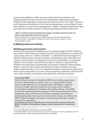 31
by improving children’s health, education and emotional development, and
supporting parents in their role and in developing their employment aspirations.
Children's early language development is promoted heavily by Sure Start65. There are
early indications that mothers in Sure Start local programmes are more likely to treat
their children in a warm and accepting manner, which is consistent with the Sure Start
principles that it is first necessary to influence parenting and family behaviour66.
b) Meeting needs and interests
Modelling good early communication
Actually showing parents (modelling) ways of communicating with their children is
more effective than simply providing information, and is the basis for successful early
years practice. Parents – mothers and fathers – would benefit from knowing how to
tell their children nursery rhymes and stories, including those that reflect their own
cultural and social history. Getting parents and very young children to make books
together is also valuable. Sure Start has pioneered a number of approaches that
emphasise the importance of partnerships with parents, including Communicating
Matters, which provides training and materials for those working with young
children aged from three to five. It is important to build on what parents already do at
home and encourage them to do more. Some parents find it difficult to articulate their
views with confidence outside their immediate circle of friends and family.
65 Sure Start/Manchester Metropolitan University (2002).
66 Sure Start (2004) Towards understanding Sure Start local programmes: Summary of findings from the
national evaluation, London: Department for Education and Skills.
“After I went home [from hospital] and spoke, my baby turned towards me.
I felt really important and loved, special.”
Mother taking part in a study aiming to establish good parent-baby communication
S. Bemrose and L. Lynch (2004) A bump start. Speech and Language Therapy in Practice,
Autumn 2004, pp. 10-11.
Case study: PEEP
The Peers Early Education Partnership (PEEP) runs weekly group sessions
in areas of disadvantage for families with very young children. Session
leaders model different ways of sharing books with children, songs and
rhymes are taught, and the contribution of everyday talk to children’s
development is emphasised. Evaluation showed that children in the PEEP
group made significantly greater progress in their learning than those in the
comparison group, in the areas of vocabulary, language comprehension,
understanding about books and print, and number concepts. In addition, the
PEEP children had higher self-esteem in their feelings about their cognitive
and physical competence.
M. Evangelou and K. Sylva (2003) The Effects of the Peers Early Education Partnership
(PEEP) on Children's Developmental Progress, London: Department for Education and
Skills.
 