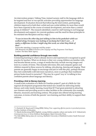 32
An intervention project, Talking Time, trained nursery staff in the language skills to
be targeted and how to run specific activities providing opportunities for language
development. Evaluation showed that following the intervention, participating
children improved in both their verbal and non-verbal abilities by more than would
have been expected in the course of normal development, and more than a control
group of children67. The research identified a need for staff training in oral language
development and support, for concrete guidance and the need for these principles to
be extended into Reception and key stage 1.
Building parental confidence through new media
Connecting learning to what is already known and experienced is recognised as good
practice by teachers. What we do know is that very young children are familiar with,
and become literate across, a range of media that may include moving images and
texts in a variety of forms. This includes television, film and computer games and
children respond to these sources by talking, role-playing, dancing and singing. Their
parents are generally happy to encourage and join in with this play, perhaps because
they feel comfortable with television narratives, more so perhaps than traditional
picture books found in nurseries68. This may be a good ‘way in’ to talking to less
confident parents about language and literacy.
Providing a link to literacy learning
A small-scale evaluation of a Skills for Families project69, part of a Skills for Life
regional development programme that tested new models for delivering family
literacy and wider family learning, found that ICT had great potential in attracting
new learners and providing access to other facilities in the community (for example,
libraries, museums and learning centres). The project also offered strong learning
outcomes, in terms of both the parents’ own learning and their ability to support their
children.
67 J. Dockrell, M. Stuart and D. King (2004) Talking Time: supporting effective practice in preschool provision,
London: Institute of Education.
68 J. Marsh (forthcoming 2005) Digikids: young children, popular culture and media. In N. Yelland (ed.)
Contemporary Issues in Early Childhood, Buckingham: Open University Press.
69 K. Pahl (2004) Making Space for Learning, Sheffield: University of Sheffield/London: South Norwood
CET Centre.
“I was in town the other day just talking to him in his pushchair while we
walked along. Everyone was looking at me funny but I don’t care … it
makes a difference to him. I might sing this week; see what they think of
that.”
Parent after attending a Language and Play project
CRG Research Ltd (2004) Evaluation of the Language and Play Programme: Final Report,
London: The Basic Skills Agency.
 
