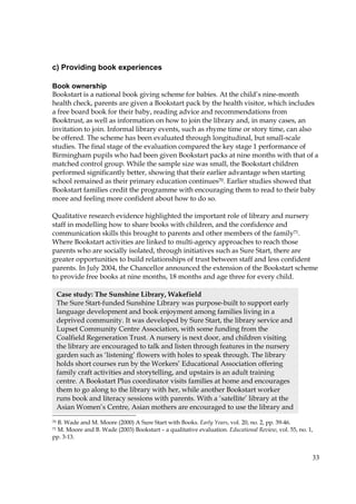 33
c) Providing book experiences
Book ownership
Bookstart is a national book giving scheme for babies. At the child’s nine-month
health check, parents are given a Bookstart pack by the health visitor, which includes
a free board book for their baby, reading advice and recommendations from
Booktrust, as well as information on how to join the library and, in many cases, an
invitation to join. Informal library events, such as rhyme time or story time, can also
be offered. The scheme has been evaluated through longitudinal, but small-scale
studies. The final stage of the evaluation compared the key stage 1 performance of
Birmingham pupils who had been given Bookstart packs at nine months with that of a
matched control group. While the sample size was small, the Bookstart children
performed significantly better, showing that their earlier advantage when starting
school remained as their primary education continues70. Earlier studies showed that
Bookstart families credit the programme with encouraging them to read to their baby
more and feeling more confident about how to do so.
Qualitative research evidence highlighted the important role of library and nursery
staff in modelling how to share books with children, and the confidence and
communication skills this brought to parents and other members of the family71.
Where Bookstart activities are linked to multi-agency approaches to reach those
parents who are socially isolated, through initiatives such as Sure Start, there are
greater opportunities to build relationships of trust between staff and less confident
parents. In July 2004, the Chancellor announced the extension of the Bookstart scheme
to provide free books at nine months, 18 months and age three for every child.
70 B. Wade and M. Moore (2000) A Sure Start with Books. Early Years, vol. 20, no. 2, pp. 39-46.
71 M. Moore and B. Wade (2003) Bookstart – a qualitative evaluation. Educational Review, vol. 55, no. 1,
pp. 3-13.
Case study: The Sunshine Library, Wakefield
The Sure Start-funded Sunshine Library was purpose-built to support early
language development and book enjoyment among families living in a
deprived community. It was developed by Sure Start, the library service and
Lupset Community Centre Association, with some funding from the
Coalfield Regeneration Trust. A nursery is next door, and children visiting
the library are encouraged to talk and listen through features in the nursery
garden such as ‘listening’ flowers with holes to speak through. The library
holds short courses run by the Workers’ Educational Association offering
family craft activities and storytelling, and upstairs is an adult training
centre. A Bookstart Plus coordinator visits families at home and encourages
them to go along to the library with her, while another Bookstart worker
runs book and literacy sessions with parents. With a ‘satellite’ library at the
Asian Women’s Centre, Asian mothers are encouraged to use the library and
 