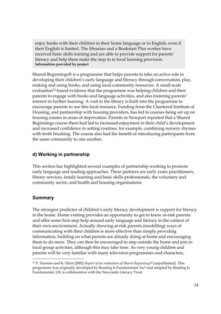 34
Shared Beginnings® is a programme that helps parents to take an active role in
developing their children’s early language and literacy through conversation, play,
making and using books, and using local community resources. A small-scale
evaluation72 found evidence that the programme was helping children and their
parents to engage with books and language activities, and also fostering parents’
interest in further learning. A visit to the library is built into the programme to
encourage parents to use this local resource. Funding from the Chartered Institute of
Housing, and partnership with housing providers, has led to courses being set up on
housing estates in areas of deprivation. Parents in Newport reported that a Shared
Beginnings course there had led to increased enjoyment in their child’s development
and increased confidence in setting routines, for example, combining nursery rhymes
with teeth brushing. The course also had the benefit of introducing participants from
the same community to one another.
d) Working in partnership
This section has highlighted several examples of partnership working to promote
early language and reading approaches. These partners are early years practitioners,
library services, family learning and basic skills professionals, the voluntary and
community sector, and health and housing organisations.
Summary
The strongest predictor of children’s early literacy development is support for literacy
in the home. Home visiting provides an opportunity to get to know at-risk parents
and offer some first-step help around early language and literacy in the context of
their own environment. Actually showing at-risk parents (modelling) ways of
communicating with their children is more effective than simply providing
information, building on what parents are already doing at home and encouraging
them to do more. They can then be encouraged to step outside the home and join in
local group activities, although this may take time. As very young children and
parents will be very familiar with many television programmes and characters,
72 P. Hannon and K. Hirst (2002) Report of an evaluation of Shared Beginnings® (unpublished). This
programme was originally developed by Reading Is Fundamental, Inc© and adapted by Reading Is
Fundamental, UK in collaboration with the Newcastle Literacy Trust.
enjoy books with their children in their home language or in English, even if
their English is limited. The librarian and a Bookstart Plus worker have
received basic skills training and are able to provide support for parents’
literacy and help them make the step in to local learning provision.
Information provided by project
 