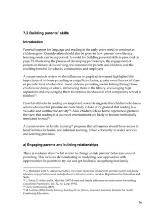 36
7.2 Building parents’ skills
Introduction
Parental support for language and reading in the early years needs to continue as
children grow. Consideration should also be given to how parents’ own literacy
learning needs can be supported. A model for building parental skills is provided on
page 73, illustrating the process of developing partnerships, the engagement of
parents in literacy skills learning, the outcomes for parents and children, and the
resulting benefits for schools, communities and employers.
A recent research review on the influences on pupil achievement highlighted the
importance of at-home parenting as a significant factor, greater even than social class
or parents’ level of education. Good at-home parenting means talking through how
children are doing at school, introducing them to the library, encouraging high
aspirations and encouraging them to continue in education after compulsory school is
finished73.
Parental attitudes to reading are important; research suggests that children who know
adults who read for pleasure are more likely to take it for granted that reading is a
valuable and worthwhile activity74. Also, children whose home experiences promote
the view that reading is a source of entertainment are likely to become intrinsically
motivated to read75.
A recent review on family learning76 proposes that all families should have access to
local facilities for formal and informal learning, linked coherently to wider services
and learning provision.
a) Engaging parents and building relationships
There is evidence about ‘what works’ to change at-risk parents’ behaviour around
parenting. This includes demonstrating or modelling new approaches with
opportunities for parents to try out and get feedback; recognising that family
73 C. Desforges with A. Abouchaar (2003) The impact of parental involvement, parental support and family
education on pupil achievement and adjustment: a literature review, London: Department for Education and
Skills.
74 L. Baker, D. Scher and K. Mackler (1997) Home and family influences on motivations for reading.
Educational Psychologist, vol. 32, no. 2, pp. 69-82.
75 Clark (forthcoming 2005).
76 M. Lochrie (2004) Family learning: building all our futures, Leicester: National Institute for Adult
Continuing Education.
 