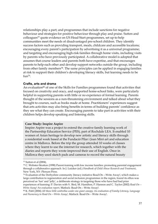 37
relationships play a part; and programmes that include sanctions for negative
behaviour and strategies for positive behaviour through play and praise. Sutton and
colleagues77 quote evidence on US Head Start programmes, set up to help
communities meet the needs of disadvantaged pre-school children. They identify
success factors such as providing transport, meals, childcare and accessible locations;
encouraging every parent’s participation by advertising it as a universal programme;
and targeting and encouraging high-risk families through home visits, including visits
by parents who have previously participated. A collaborative model is adopted that
assumes that course leaders and parents both have expertise, and that encourages
parents to help each other and develop support networks outside the group, including
from other family members78. The same principles can be applied in engaging families
at risk to support their children’s developing literacy skills, but learning needs to be
fun79.
Crafts, arts and drama
An evaluation80 of one of the Skills for Families programmes found that activities that
focused on creativity and oracy, and supported home-school links, were particularly
helpful in supporting parents with little or no experience of formal learning. Parents
thought of the sessions as a non-threatening environment and talked about what they
brought to courses, such as books made at home. Practitioners’ experiences suggest
that arts activities may also bring benefits in terms of building parents’ confidence as
they see what they can create. Encouraging parents to take part in activities with their
children helps develop speaking and listening skills.
77 Sutton et al (2004).
78 C. Webster-Stratton (1998) Parent training with low income families: promoting parental engagement
through a collaborative approach. In J. Lutzker (ed.) Handbook of Child Abuse Research and Treatment,
New York, NY: Plenum Press.
79 Evaluation of the Derbyshire community literacy initiative Read On – Write Away!, which makes a
large contribution to regeneration and social inclusion programmes in the region, found its ethos was
perceived as ‘fun’ and ‘jolly’, a deliberate strategy in targeting those who have had bad prior
experiences of learning: P. Davies with V. Bird, M. Hamilton, P. Hannon and C. Taylor (2002) Read On –
Write Away! An evaluation report, Matlock: Read On – Write Away!.
80 K. Pahl (2004) All these little umbrellas under one giant canopy: An evaluation of Family Literacy, Language
and Numeracy in Read On – Write Away!, Matlock: Read On – Write Away!.
Case Study: Inspire Aspire
Inspire Aspire was a project to extend the creative family learning work of
the Partnership Education Service (PES), part of Rochdale LEA. It enabled 10
women of Asian heritage to develop new artistic and literacy skills through
a residential week based at the Fundació Pilar i Joan Miró art and education
centre in Mallorca. Before the trip the group attended 10 weeks of classes
where they learnt to use the internet for research, which together with the
diaries and reports they wrote improved their use of English. Once in
Mallorca they used sketch pads and cameras to record the natural beauty
 