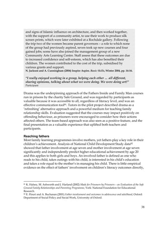 38
Drama was the underpinning approach of the Fathers Inside and Family Man courses
run in prisons by the charity Safe Ground, and was regarded by participants as
valuable because it was accessible to all, regardless of literacy level, and was an
effective communication tool81. Tutors in the pilot project described drama as a
‘refreshing’ alternative approach and a powerful medium for teaching family
relationship skills. Evaluation suggested that the courses may impact positively on
offending behaviour, as prisoners were encouraged to consider how their actions
affected others. The team-based approach was also seen as a positive feature, and the
final presentation as a valuable experience that uplifted both teachers and
participants.
Reaching fathers
Most family learning programmes involve mothers, yet fathers play a key role in their
children’s achievement. Analysis of National Child Development Study data82
showed that father involvement at age seven and mother involvement at age seven
significantly and independently predict higher educational achievement by age 20
and this applies to both girls and boys. An involved father is defined as one who
reads to his child, takes outings with his child, is interested in his child’s education
and takes a role equal to the mother’s in managing his child. There is little empirical
evidence on the effect of fathers’ involvement on children’s literacy outcomes directly,
81 K. Halsey, M. Ashworth and J. Harland (2002) Made for Prisoners by Prisoners – an Evaluation of the Safe
Ground Family Relationships and Parenting Programme, York: National Foundation for Educational
Research.
82 E. Flouri and A. Buchanan (2001) Father involvement and outcomes in adolescence and adulthood, Oxford:
Department of Social Policy and Social Work, University of Oxford.
and signs of Islamic influence on architecture, and then worked together,
with the support of a community artist, to use their work to produce silk
screen prints, which were later exhibited at a Rochdale gallery. Following
the trip two of the women became parent governors – a role to which none
of the group had previously aspired, seven took up new courses and four
gained jobs; some have also joined the management group of a new
Community Arts Learning Centre. Staff assess that these outcomes are due
to increased confidence and self-esteem, which has also benefited their
children. The women contributed to the cost of the trip, subsidised by
various grants and support.
N. Jackson and A. Cunningham (2004) Inspire Aspire. Basic Skills, Winter 2004, pp. 14-16.
“I really enjoyed working in a group, helping each other … all different,
sharing opinions, talking about what we were doing. We were doing art!”
Participant
 