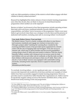 39
with very little quantitative evidence of the extent to which fathers engage with their
children in literacy-related activities83.
Research has highlighted the relative absence of men in family learning programmes
and, when they do join, they are likely to drop out of school-based daytime
programmes where mothers are in the majority84.
Barriers to fathers’ involvement in Sure Start programmes include operating at times
that clash with work hours, traditional attitudes towards childcare and
responsibilities, and fathers’ lack of awareness of the programme. Fathers were more
likely to get involved where there was a strategy to involve them and the presence of
dedicated staff members, including male staff, to encourage fathers’ involvement85.
To conclude, involving fathers – or any significant male carer – in literacy activities
may provide important role models for at-risk boys and there are examples of where
fathers have been successfully engaged in family learning programmes. However,
providers need to consider how father-friendly their organisations are. Fathers need to
be specifically targeted, taking account of the barriers identified above, if they are to
benefit from family learning events and programmes.
83 R. Ortiz (2000) The many faces of learning to read: The role of fathers in helping their children to
develop early literacy skills. Multicultural Perspectives, vol. 2, pp. 10-17.
84 R. Goldman (2004) Fathers’ involvement in family learning programmes. Adult Learning and Skills, no.
4, pp. 17-19. Based on forthcoming research for the National Family and Parenting Institute – see
www.nfpi.org.
85 N. Lloyd, M. O'Brien and C. Lewis (2003) Fathers in Sure Start, London: Department for Education
and Skills.
Case study: Bolton Literacy Trust and dads
The Bolton Literacy Trust is a charity working with others to raise literacy
and numeracy standards and engage new learners in innovative ways.
Through a project called ‘Catching the Learning Buzz’, funded by the
Learning and Skills Council, it has provided sports equipment for a Somali
centre with the aim of engaging dads and teenagers. It has also set up an
internet café, which aims to attract families and has several grandfathers
coming along to learn IT skills and send emails to relatives. With the charity
Saturday Fathers, another café is being set up in an access centre for dads
and children who see each other only at weekends, so that the dads can help
their children with homework and improve their own IT skills. There will
also be a ‘Care to Read’ resource area equipped with comfortable seating
and books, including books especially chosen to appeal to reluctant male
readers.
Information provided by project
 