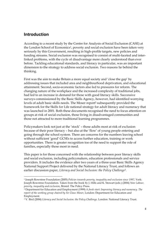 4
Introduction
According to a recent study by the Centre for Analysis of Social Exclusion (CASE) at
the London School of Economics1, poverty and social exclusion have been taken very
seriously by this Government, resulting in high-profile targets, new policies and
funding streams. Social exclusion was recognised to consist of multi-faceted and inter-
linked problems, with the cycle of disadvantage more clearly understood than ever
before. Tackling educational standards, and literacy in particular, was an important
dimension to the strategy to address social exclusion. Two reasons lie behind the
thinking.
First was the aim to make Britain a more equal society and ‘close the gap’ by
addressing issues that included area and neighbourhood deprivation, and educational
attainment. Second, socio-economic factors also led to pressures for reform. The
changing nature of the workplace and the increased complexity of traditional jobs,
had led to an increase in demand for those with good literacy skills. Successive
surveys commissioned by the Basic Skills Agency, however, had identified worrying
levels of adult basic skills needs. The Moser report2 subsequently provided the
framework for the Skills for Life national strategy for adult literacy and numeracy that
was launched in 2001. Both these documents recognised the need to focus attention on
groups at risk of social exclusion, those living in disadvantaged communities and
those not attracted to more traditional learning programmes.
Policymakers look not just at the ‘stock’ – those adults most at risk of exclusion
because of their poor literacy – but also at the ‘flow’ of young people entering and
going through the school system. There are concerns for the numbers leaving school
without sufficient ‘good’ GCSEs to access further education, training or work
opportunities. There is greater recognition too of the need to support the role of
families, especially those most in need.
This paper is for those concerned with the relationship between poor literacy skills
and social exclusion, including policymakers, education professionals and service
providers. It includes the evidence after two years of a three-year Basic Skills Agency
National Support Project delivered by the National Literacy Trust, and follows an
earlier discussion paper, Literacy and Social Inclusion: the Policy Challenge3.
1 Joseph Rowntree Foundation (2005) Policies towards poverty, inequality and exclusion since 1997, York:
Joseph Rowntree Foundation. Taken from the book by J. Hills and K. Stewart (eds.) (2004) New Labour,
poverty, inequality and exclusion, Bristol: The Policy Press.
2 Department for Education and Employment (1999) A fresh start: Improving literacy and numeracy. The
report of the working group chaired by Sir Claus Moser, London: Department for Education and
Employment.
3 V. Bird (2004) Literacy and Social Inclusion: the Policy Challenge, London: National Literacy Trust.
 
