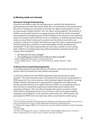 40
b) Meeting needs and interests
Having fun through family learning
If parents and children enjoy the learning process, and have the satisfaction of
participating in activities that interest them, they are more likely to feel positive about
the process. Finding out what kinds of activities are right for participants is crucial –
for some people football would be ‘fun’, for others, sewing might be. The interests of
children are powerful incentives to engage parents with literacy needs in learning86.
Encouragement and helping parents to feel confident in the activity are also important
factors to consider. Parents with low levels of confidence, or with the greatest learning
needs, are more likely to take part in practical activities that do not involve any
reading or writing, for example, Storysacks (see page 41), crafts or gardening projects.
Family learning may contribute to social relationships and the development of
friendships87. It also offers opportunities for achieving a number of cross-cutting
policy objectives including improving child development, extended schools and
raising school standards88.
A literacy focus to parenting programmes
A parenting support programme that has clear literacy aims and focus can have
positive literacy outcomes for both children and parents.
A study has looked at how the PEEP programme supported parents as adult
learners89. The study found that there were benefits for parents who participated in a
PEEP group for five or more sessions, which included support through the ‘Learning
Bridge’ initiative, offering links to opportunities in education and employment.
Parents reported that the social support offered by PEEP was an important factor in
their decision to extend their employment-related skills and to enhance their
parenting techniques. They also showed significantly greater awareness of their
child’s literacy development and of ways to foster it, such as through modelling
techniques and looking for words and texts in their daily lives. More parents who
participated in PEEP went on to take basic skills courses than the control group.
86 GFA Consulting on behalf of the Department for Education and Employment (1999) Learning elements
of the Single Regeneration Budget, London: Department for Education and Employment.
87 J. Eldred and J. Haggart (2002) The Generation Game, Leicester: National Institute for Adult Continuing
Education.
88 Lochrie (2004).
89 K. Sylva, M. Evangelou, R. Taylor, A. Rothwell and G. Brooks (2004) Enabling Parents: The Role of
PEEP in Supporting Parents as Adult Learners, Oxford: University of Oxford.
“… if I turn out to be clever enough”
“… if everything goes to plan and it rarely ever does in my life”
Learners talking about their hopes of reaching their goals
P. Davies (2002) Read On – Write Away! The Greenhill Study, Matlock: Read On – Write
Away!.
 