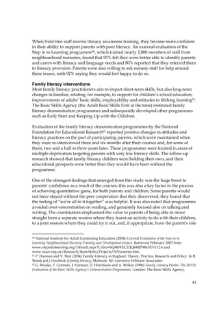41
When front-line staff receive literacy awareness training, they become more confident
in their ability to support parents with poor literacy. An external evaluation of the
Step in to Learning programme90, which trained nearly 2,000 members of staff from
neighbourhood nurseries, found that 95% felt they were better able to identify parents
and carers with literacy and language needs and 80% reported that they referred them
to literacy provision. Parents were also willing to ask nursery staff for help around
these issues, with 92% saying they would feel happy to do so.
Family literacy interventions
Most family literacy practitioners aim to impart short-term skills, but also long-term
changes in families, relating, for example, to support for children’s school education,
improvements of adults’ basic skills, employability and attitudes to lifelong learning91.
The Basic Skills Agency (the Adult Basic Skills Unit at the time) instituted family
literacy demonstration programmes and subsequently developed other programmes
such as Early Start and Keeping Up with the Children.
Evaluation of the family literacy demonstration programmes by the National
Foundation for Educational Research92 reported positive changes in attitudes and
literacy practices on the part of participating parents, which were maintained when
they were re-interviewed three and six months after their courses and, for some of
them, two and a half to three years later. These programmes were located in areas of
multiple deprivation targeting parents with very low literacy skills. The follow-up
research showed that family literacy children were holding their own, and their
educational prospects were better than they would have been without the
programme.
One of the strongest findings that emerged from this study was the huge boost to
parents’ confidence as a result of the courses; this was also a key factor in the process
of achieving quantitative gains, for both parents and children. Some parents would
not have stayed without the peer cooperation that they discovered; they found that
the feeling of “we’re all in it together” was helpful. It was also noted that programmes
avoided over-concentration on reading, and genuinely focused also on talking and
writing. The coordinators emphasised the value to parents of being able to move
straight from a separate session where they learnt an activity to do with their children,
to a joint session where they could try it out, and, if appropriate, have the parent’s role
90 National Institute for Adult Continuing Education (2004) External Evaluation of the Step in to
Learning Neighbourhood Nursery Training and Development project. Retrieved February 2005 from
www.stepintolearning.org/Default.aspx?Cobra=SqSRWECZdQ4MfP98x5UV112A and
www.niace.org.uk/Research/BasicSkills/Projects/NNurseries.htm.
91 P. Hannon and V. Bird (2004) Family Literacy in England: Theory, Practice, Research and Policy. In B.
Wasik (ed.) Handbook of family literacy, Mahwah, NJ: Lawrence Erlbaum Associates.
92 G. Brooks, T. Gorman, J. Harman, D. Hutchison and A. Wilkin (1996) Family Literacy Works: The NFER
Evaluation of the Basic Skills Agency's Demonstration Programmes, London: The Basic Skills Agency.
 