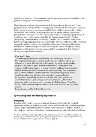 42
modelled by a teacher. This immediate practice gave rise to an evident delight in the
parents at being able to help their children.
There is strong evidence from outside the UK that the Pause, Prompt and Praise
programme can be very effective at supporting parents with their children’s literacy93.
In this simple approach, parents are taught to help children who may have fallen
behind with their reading by helping them decode text by looking for clues and
praising their success in a way that particularly relates to their reading behaviour. A
small-scale intervention study funded by the Department of Health – Spokes
(Supporting Parents on Kids’ Education) – showed that a combined literacy and
behaviour support programme was welcomed by parents and teachers. The parenting
support focused on positive play, and planned ignoring of unwanted behaviour.
Information and knowledge was provided, using the Pause, Prompt and Praise
approach, to help parents become more confident in supporting their children’s
literacy development in the home94.
c) Providing book and reading experiences
Storysacks
Running a Storysacks event can engage at-risk parents, through the practical
experience and fun of making Storysack props, and the sack itself, and in the process
introducing parents to the pleasure of book-related activities with their children. A
Storysack is a cloth bag containing a book and supporting materials, such as soft toys
93 T. Glenn (1995) Pause, Prompt and Praise: Reading Tutoring Procedures for Home and School
Partnership. In S. Wolfendale and K. Topping (eds.) Family Involvement in Literacy, London: Cassell.
94 C. Crook (2001) Parental support. Literacy Today, no. 29, p. 21.
Case study: Share
The Share programme was developed by the Community Education
Development Centre (now ContinYou) for parents and their school-age
children to practise their literacy skills together. It can be used up to key
stage 3. It has been adapted by the Bolton Literacy Trust for use with
younger children in a number of primary schools and Sure Start centres in
Bolton. Sessions are based around a fun learning activity that parents can
use or adapt with their children at home, such as making activity books,
matching and sorting activities, letter, number, colour and shape
recognition. Parents keep a folder of activities which can go towards
accreditation for an Open College Playwork certificate. A Share Plus
parenting skills programme also exists, and the Bolton Literacy Trust has
trained other voluntary organisations such as NCH and YMCA to run these
courses.
Information provided by the Bolton Literacy Trust
 