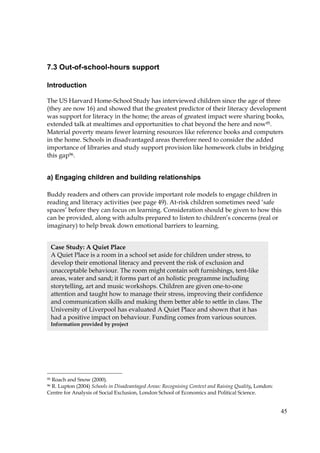 45
7.3 Out-of-school-hours support
Introduction
The US Harvard Home-School Study has interviewed children since the age of three
(they are now 16) and showed that the greatest predictor of their literacy development
was support for literacy in the home; the areas of greatest impact were sharing books,
extended talk at mealtimes and opportunities to chat beyond the here and now95.
Material poverty means fewer learning resources like reference books and computers
in the home. Schools in disadvantaged areas therefore need to consider the added
importance of libraries and study support provision like homework clubs in bridging
this gap96.
a) Engaging children and building relationships
Buddy readers and others can provide important role models to engage children in
reading and literacy activities (see page 49). At-risk children sometimes need ‘safe
spaces’ before they can focus on learning. Consideration should be given to how this
can be provided, along with adults prepared to listen to children’s concerns (real or
imaginary) to help break down emotional barriers to learning.
95 Roach and Snow (2000).
96 R. Lupton (2004) Schools in Disadvantaged Areas: Recognising Context and Raising Quality, London:
Centre for Analysis of Social Exclusion, London School of Economics and Political Science.
Case Study: A Quiet Place
A Quiet Place is a room in a school set aside for children under stress, to
develop their emotional literacy and prevent the risk of exclusion and
unacceptable behaviour. The room might contain soft furnishings, tent-like
areas, water and sand; it forms part of an holistic programme including
storytelling, art and music workshops. Children are given one-to-one
attention and taught how to manage their stress, improving their confidence
and communication skills and making them better able to settle in class. The
University of Liverpool has evaluated A Quiet Place and shown that it has
had a positive impact on behaviour. Funding comes from various sources.
Information provided by project
 