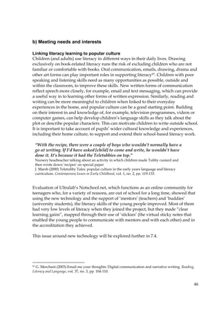 46
b) Meeting needs and interests
Linking literacy learning to popular culture
Children (and adults) use literacy in different ways in their daily lives. Drawing
exclusively on book-related literacy runs the risk of excluding children who are not
familiar or comfortable with books. Oral communication, emails, drawing, drama and
other art forms can play important roles in supporting literacy97. Children with poor
speaking and listening skills need as many opportunities as possible, outside and
within the classroom, to improve these skills. New written forms of communication
reflect speech more closely, for example, email and text messaging, which can provide
a useful way in to learning other forms of written expression. Similarly, reading and
writing can be more meaningful to children when linked to their everyday
experiences in the home, and popular culture can be a good starting point. Building
on their interest in and knowledge of, for example, television programmes, videos or
computer games, can help develop children’s language skills as they talk about the
plot or describe popular characters. This can motivate children to write outside school.
It is important to take account of pupils’ wider cultural knowledge and experiences,
including their home culture, to support and extend their school-based literacy work.
Evaluation of Ultralab’s Notschool.net, which functions as an online community for
teenagers who, for a variety of reasons, are out of school for a long time, showed that
using the new technology and the support of ‘mentors’ (teachers) and ‘buddies’
(university students), the literacy skills of the young people improved. Most of them
had very low levels of literacy when they joined the project, but they made “clear
learning gains”, mapped through their use of ‘stickies’ (the virtual sticky notes that
enabled the young people to communicate with mentors and with each other) and in
the accreditation they achieved.
This issue around new technology will be explored further in 7.4.
97 G. Merchant (2003) Email me your thoughts: Digital communication and narrative writing. Reading,
Literacy and Language, vol. 37, no. 3, pp. 104-110.
“With the recipe, there were a couple of boys who wouldn’t normally have a
go at writing. If I’d have asked [child] to come and write, he wouldn’t have
done it. It’s because it had the Teletubbies on top.”
Nursery headteacher talking about an activity in which children made Tubby custard and
then wrote down ‘recipes’ on special paper
J. Marsh (2000) Teletubby Tales: popular culture in the early years language and literacy
curriculum. Contemporary Issues in Early Childhood, vol. 1, no. 2, pp. 119-133.
 