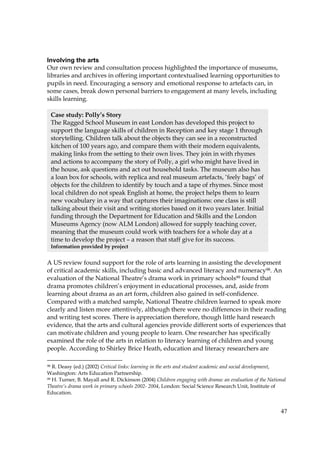 47
Involving the arts
Our own review and consultation process highlighted the importance of museums,
libraries and archives in offering important contextualised learning opportunities to
pupils in need. Encouraging a sensory and emotional response to artefacts can, in
some cases, break down personal barriers to engagement at many levels, including
skills learning.
A US review found support for the role of arts learning in assisting the development
of critical academic skills, including basic and advanced literacy and numeracy98. An
evaluation of the National Theatre’s drama work in primary schools99 found that
drama promotes children’s enjoyment in educational processes, and, aside from
learning about drama as an art form, children also gained in self-confidence.
Compared with a matched sample, National Theatre children learned to speak more
clearly and listen more attentively, although there were no differences in their reading
and writing test scores. There is appreciation therefore, though little hard research
evidence, that the arts and cultural agencies provide different sorts of experiences that
can motivate children and young people to learn. One researcher has specifically
examined the role of the arts in relation to literacy learning of children and young
people. According to Shirley Brice Heath, education and literacy researchers are
98 R. Deasy (ed.) (2002) Critical links: learning in the arts and student academic and social development,
Washington: Arts Education Partnership.
99 H. Turner, B. Mayall and R. Dickinson (2004) Children engaging with drama: an evaluation of the National
Theatre’s drama work in primary schools 2002- 2004, London: Social Science Research Unit, Institute of
Education.
Case study: Polly’s Story
The Ragged School Museum in east London has developed this project to
support the language skills of children in Reception and key stage 1 through
storytelling. Children talk about the objects they can see in a reconstructed
kitchen of 100 years ago, and compare them with their modern equivalents,
making links from the setting to their own lives. They join in with rhymes
and actions to accompany the story of Polly, a girl who might have lived in
the house, ask questions and act out household tasks. The museum also has
a loan box for schools, with replica and real museum artefacts, ‘feely bags’ of
objects for the children to identify by touch and a tape of rhymes. Since most
local children do not speak English at home, the project helps them to learn
new vocabulary in a way that captures their imaginations: one class is still
talking about their visit and writing stories based on it two years later. Initial
funding through the Department for Education and Skills and the London
Museums Agency (now ALM London) allowed for supply teaching cover,
meaning that the museum could work with teachers for a whole day at a
time to develop the project – a reason that staff give for its success.
Information provided by project
 
