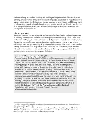 48
understandably focused on reading and writing through intentional instruction and
learning, and few know about the studies on language acquisition or cognitive science
reports on memory. She believes we should focus on where the arts and literacy meet:
in other words, drawing in collaboration with writing, creative writing for production
or to complement visual arts, and dramatic renderings of children’s literature and
young adult publications100.
Literacy and sport
Sport and sporting heroes, who talk enthusiastically about books and the importance
of learning, can motivate children to want to practise their literacy skills. The NFER
evaluation of Playing for Success101 showed that participation in the scheme improved
the reading comprehension scores of underachieving young people at secondary
school age, boys and girls equally. Key success factors were the football or sports club
setting, which motivated pupils to become involved, the use of computers and the
internet, opportunities for choice of study and to develop independent study skills –
and the chance to improve their sports skills too.
100 S. Brice Heath (2004) Learning language and strategic thinking through the arts. Reading Research
Quarterly, vol. 39, pp. 338-342.
101 C. Sharp, J. Blackmore, L. Kendall, K. Greene, W. Keys, A. Maccauley, I. Schagen and T. Yeshanew
(2003) Playing for Success: An Evaluation of the Fourth Year, London: Department for Education and
Skills/Slough: National Foundation for Educational Research.
Case study: Premier League Reading Stars
Premier League Reading Stars (PLRS) is one of the programmes established
by the National Literacy Trust’s Reading The Game initiative. Each Premier
League club partners with at least one local library, which establishes family
reading groups. A group of 10 local key stage 2 children meet regularly,
along with a parent or carer, to discuss the favourite reads of professional
footballers. Each club has nominated a Reading Champion, who in turn
nominates a favourite book; a list is then compiled of 10 adults’ books and 10
children’s books, which are delivered along with some librarian-
recommended reads to each library. Each club provides plenty of incentives,
including free match tickets, stadium tours, and ideally a chance to meet the
Reading Champion. Internal evaluation indicates that children and adults
want to read more as a result of participating in the programme. PLRS is a
partnership between the Trust, the Premier League and the Football
Foundation, with support from Arts Council England.
Information provided by project
 