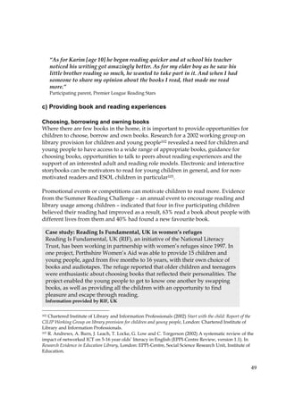 49
c) Providing book and reading experiences
Choosing, borrowing and owning books
Where there are few books in the home, it is important to provide opportunities for
children to choose, borrow and own books. Research for a 2002 working group on
library provision for children and young people102 revealed a need for children and
young people to have access to a wide range of appropriate books, guidance for
choosing books, opportunities to talk to peers about reading experiences and the
support of an interested adult and reading role models. Electronic and interactive
storybooks can be motivators to read for young children in general, and for non-
motivated readers and ESOL children in particular103.
Promotional events or competitions can motivate children to read more. Evidence
from the Summer Reading Challenge – an annual event to encourage reading and
library usage among children – indicated that four in five participating children
believed their reading had improved as a result, 63% read a book about people with
different lives from them and 40% had found a new favourite book.
102 Chartered Institute of Library and Information Professionals (2002) Start with the child: Report of the
CILIP Working Group on library provision for children and young people, London: Chartered Institute of
Library and Information Professionals.
103 R. Andrews, A. Burn, J. Leach, T. Locke, G. Low and C. Torgerson (2002) A systematic review of the
impact of networked ICT on 5-16 year olds’ literacy in English (EPPI-Centre Review, version 1.1). In
Research Evidence in Education Library, London: EPPI-Centre, Social Science Research Unit, Institute of
Education.
Case study: Reading Is Fundamental, UK in women’s refuges
Reading Is Fundamental, UK (RIF), an initiative of the National Literacy
Trust, has been working in partnership with women’s refuges since 1997. In
one project, Perthshire Women’s Aid was able to provide 15 children and
young people, aged from five months to 16 years, with their own choice of
books and audiotapes. The refuge reported that older children and teenagers
were enthusiastic about choosing books that reflected their personalities. The
project enabled the young people to get to know one another by swapping
books, as well as providing all the children with an opportunity to find
pleasure and escape through reading.
Information provided by RIF, UK
“As for Karim [age 10] he began reading quicker and at school his teacher
noticed his writing got amazingly better. As for my elder boy as he saw his
little brother reading so much, he wanted to take part in it. And when I had
someone to share my opinion about the books I read, that made me read
more.”
Participating parent, Premier League Reading Stars
 
