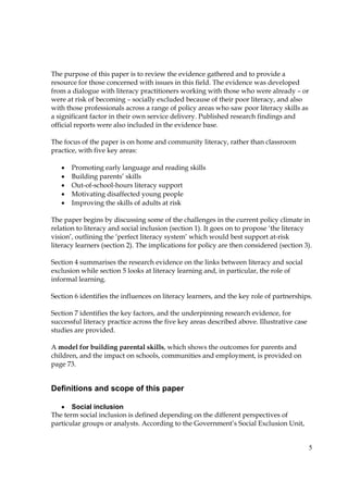5
The purpose of this paper is to review the evidence gathered and to provide a
resource for those concerned with issues in this field. The evidence was developed
from a dialogue with literacy practitioners working with those who were already – or
were at risk of becoming – socially excluded because of their poor literacy, and also
with those professionals across a range of policy areas who saw poor literacy skills as
a significant factor in their own service delivery. Published research findings and
official reports were also included in the evidence base.
The focus of the paper is on home and community literacy, rather than classroom
practice, with five key areas:
• Promoting early language and reading skills
• Building parents’ skills
• Out-of-school-hours literacy support
• Motivating disaffected young people
• Improving the skills of adults at risk
The paper begins by discussing some of the challenges in the current policy climate in
relation to literacy and social inclusion (section 1). It goes on to propose ‘the literacy
vision’, outlining the ‘perfect literacy system’ which would best support at-risk
literacy learners (section 2). The implications for policy are then considered (section 3).
Section 4 summarises the research evidence on the links between literacy and social
exclusion while section 5 looks at literacy learning and, in particular, the role of
informal learning.
Section 6 identifies the influences on literacy learners, and the key role of partnerships.
Section 7 identifies the key factors, and the underpinning research evidence, for
successful literacy practice across the five key areas described above. Illustrative case
studies are provided.
A model for building parental skills, which shows the outcomes for parents and
children, and the impact on schools, communities and employment, is provided on
page 73.
Definitions and scope of this paper
• Social inclusion
The term social inclusion is defined depending on the different perspectives of
particular groups or analysts. According to the Government’s Social Exclusion Unit,
 