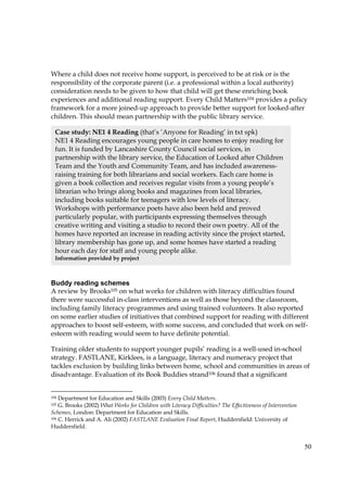 50
Where a child does not receive home support, is perceived to be at risk or is the
responsibility of the corporate parent (i.e. a professional within a local authority)
consideration needs to be given to how that child will get these enriching book
experiences and additional reading support. Every Child Matters104 provides a policy
framework for a more joined-up approach to provide better support for looked-after
children. This should mean partnership with the public library service.
Buddy reading schemes
A review by Brooks105 on what works for children with literacy difficulties found
there were successful in-class interventions as well as those beyond the classroom,
including family literacy programmes and using trained volunteers. It also reported
on some earlier studies of initiatives that combined support for reading with different
approaches to boost self-esteem, with some success, and concluded that work on self-
esteem with reading would seem to have definite potential.
Training older students to support younger pupils’ reading is a well-used in-school
strategy. FASTLANE, Kirklees, is a language, literacy and numeracy project that
tackles exclusion by building links between home, school and communities in areas of
disadvantage. Evaluation of its Book Buddies strand106 found that a significant
104 Department for Education and Skills (2003) Every Child Matters.
105 G. Brooks (2002) What Works for Children with Literacy Difficulties? The Effectiveness of Intervention
Schemes, London: Department for Education and Skills.
106 C. Herrick and A. Ali (2002) FASTLANE Evaluation Final Report, Huddersfield: University of
Huddersfield.
Case study: NE1 4 Reading (that’s ‘Anyone for Reading’ in txt spk)
NE1 4 Reading encourages young people in care homes to enjoy reading for
fun. It is funded by Lancashire County Council social services, in
partnership with the library service, the Education of Looked after Children
Team and the Youth and Community Team, and has included awareness-
raising training for both librarians and social workers. Each care home is
given a book collection and receives regular visits from a young people’s
librarian who brings along books and magazines from local libraries,
including books suitable for teenagers with low levels of literacy.
Workshops with performance poets have also been held and proved
particularly popular, with participants expressing themselves through
creative writing and visiting a studio to record their own poetry. All of the
homes have reported an increase in reading activity since the project started,
library membership has gone up, and some homes have started a reading
hour each day for staff and young people alike.
Information provided by project
 