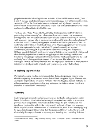 51
proportion of underachieving children involved in this school-based scheme (Years 1,
2 and 7) showed a substantial improvement in reading age over a three-month period.
A sample of 25 of the Buddies (who were in Years 8 and 10) showed a similar
improvement. Interviews with project and school staff indicated that there were social
and emotional benefits for the Buddies too.
The Read On – Write Away! (ROWA!) Buddy Reading scheme in Derbyshire, in
partnership with the county’s social services department, trains care leavers and
young people who are out of school to work (usually but not exclusively in schools)
with a younger partner who is having some reading difficulties. Internal evaluation107
found that over 30% of the young people trained as Buddies stayed with ROWA! to
undertake further literacy-related activities. Over 80 young people were involved in
the first two years of the project, of whom 53 gained nationally recognised
accreditation, including OCN qualifications in Buddy Reading and Storysacks.
ROWA! reported that with good support, many Buddies were committed, reliable and
skilful in helping children who were struggling with their reading, and that the
benefits to both groups were considerable; the scheme has become central to the local
authority’s work in supporting the needs of care leavers. The scheme has also
developed strands for young offenders and for employees, where the express purpose
is to improve the basic skills of adults and young people as they help others.
d) Working in partnership
Providing book and reading experiences is key during the primary phase when a
child is not getting, for whatever reason, home literacy support. Again, libraries, arts
and sports organisations are useful partners, while reading buddies can be found in
other parents and grandparents, learning assistants, caretakers, retired people and
members of the business community.
Summary
Material poverty means fewer learning resources like books and computers in the
home. Schools and libraries in disadvantaged areas need to consider how they can
provide study support like homework clubs to bridge the gap. For children not
familiar or comfortable with books, or those with under-developed oral language
skills, popular culture and new forms of communication, such as text messaging, may
be a good starting point to develop their language and literacy skills. The arts and
drama help develop confidence in speaking and listening, and providing different
107 Read On – Write Away! (2000) The Buddy Reading Project '2 Years On', Matlock: Read On – Write
Away!.
 