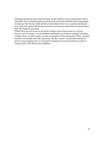 52
learning experiences may motivate many at-risk children and young people to learn.
Similarly, out-of-school learning at sports clubs motivates children and young people
to improve their literacy skills. Some at-risk children who have experienced trauma
may need ‘safe spaces’ before they can focus on learning, and schools should consider
how this might be provided.
Where there are few books in the home, children need opportunities to choose,
borrow and own books. At-risk children can benefit from trained reading volunteers,
whether these are older pupils, parents or members of the community. These ‘reading
buddies’ also benefit from the experience. For this reason, consideration should be
given to encouraging older at-risk pupils or students to become buddies in order to
improve their self-esteem and confidence.
 