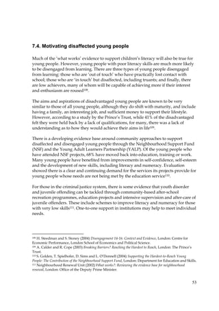 53
7.4. Motivating disaffected young people
Much of the ‘what works’ evidence to support children’s literacy will also be true for
young people. However, young people with poor literacy skills are much more likely
to be disengaged from learning. There are three types of young people disengaged
from learning: those who are ‘out of touch’ who have practically lost contact with
school; those who are ‘in touch’ but disaffected, including truants; and finally, there
are low achievers, many of whom will be capable of achieving more if their interest
and enthusiasm are roused108.
The aims and aspirations of disadvantaged young people are known to be very
similar to those of all young people, although they do shift with maturity, and include
having a family, an interesting job, and sufficient money to support their lifestyle.
However, according to a study by the Prince’s Trust, while 41% of the disadvantaged
felt they were held back by a lack of qualifications, for many, there was a lack of
understanding as to how they would achieve their aims in life109.
There is a developing evidence base around community approaches to support
disaffected and disengaged young people through the Neighbourhood Support Fund
(NSF) and the Young Adult Learners Partnership (YALP). Of the young people who
have attended NSF projects, 68% have moved back into education, training or work.
Many young people have benefited from improvements in self-confidence, self-esteem
and the development of new skills, including literacy and numeracy. Evaluation
showed there is a clear and continuing demand for the services its projects provide for
young people whose needs are not being met by the education service110.
For those in the criminal justice system, there is some evidence that youth disorder
and juvenile offending can be tackled through community-based after-school
recreation programmes, education projects and intensive supervision and after-care of
juvenile offenders. These include schemes to improve literacy and numeracy for those
with very low skills111. One-to-one support in institutions may help to meet individual
needs.
108 H. Steedman and S. Stoney (2004) Disengagement 14-16: Context and Evidence, London: Centre for
Economic Performance, London School of Economics and Political Science.
109 A. Calder and R. Cope (2003) Breaking Barriers? Reaching the Hardest to Reach, London: The Prince’s
Trust.
110 S. Golden, T. Spielhofer, D. Sims and L. O’Donnell (2004) Supporting the Hardest-to-Reach Young
People: The Contribution of the Neighbourhood Support Fund, London: Department for Education and Skills.
111 Neighbourhood Renewal Unit (2002) What works?: Reviewing the evidence base for neighbourhood
renewal, London: Office of the Deputy Prime Minister.
 