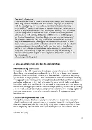 54
a) Engaging individuals and building relationships
Informal learning approaches
Evaluation of the NSF programme, drawing on a range of sources of evidence,
showed that young people respond positively to delivery of literacy and numeracy
provision that is informal and unlike school, but is rather a preparation for gaining
qualifications or employment112. Other success factors were also identified: involving
young people in the running of the project; the relationship between the young people
and skilled and caring project staff who made the young people feel respected and
listened to; and a structured but flexible approach to programme activities. Measuring
the distance young people travelled was a challenge; generally it was done by creating
a file of work and staff observations. Progress was less marked for young people who
presented more serious personal problems, for example, drug dependency or
homelessness.
Focus on employment-related skills
Young offenders and disaffected young people with poor literacy and numeracy
valued training when it was perceived as preparation for employment, and where
they were treated as adults, for example, by being able to make a cup of tea or have
the radio playing. Qualifications directly related to practical activities and which
112 Golden et al (2004).
Case study: One to one
One to One is a scheme at HMYOI Huntercombe through which volunteer
tutors help juvenile offenders with their literacy, language and numeracy,
with the aim of giving boys the skills and confidence to access learning
opportunities. Volunteers are trained in working in a secure environment as
well as in helping students with their reading and writing. One to One uses
a phonic programme that staff have found to work well for inexperienced
learners, those with learning difficulties and those whose first language is
not English. Students may be referred to the scheme from various areas of
the prison – for example, they may need help with catering vocabulary if
they work in the kitchens. The support students receive is tailored to their
individual needs and interests, and volunteers work closely with the scheme
coordinators to move their students’ skills on within a short time. Prison
staff have noticed improved confidence and self-esteem in participants,
along with a better ability to cope with prison life; they see improving a
prisoner’s literacy skills as part of a wider picture. The scheme is funded by
the prison itself.
Information provided by project
 