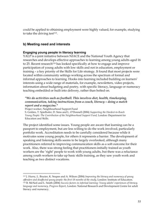 55
could be applied to obtaining employment were highly valued, for example, studying
to take the driving test113.
b) Meeting need and interests
Engaging young people in literacy learning
YALP is a joint initiative between NIACE and the National Youth Agency that
researches and develops effective approaches to learning among young adults aged 16
to 25. Recent research114 has looked specifically at how to engage and improve
participation of young adults with low skills and not in education, employment or
training – a key priority of the Skills for Life strategy. It found that most projects were
located within community settings working across the spectrum of formal and
informal approaches to learning. Hooks into learning included building on learners’
interests using a wide range of materials, for example, newsletters, video projects,
information about budgeting and poetry, with specific literacy, language or numeracy
teaching embedded or built into delivery, rather than bolted on.
The project identified some issues. Young people are aware that learning can be a
passport to employment, but are less willing to do the work involved, particularly
portfolio work. Accreditation needs to be carefully considered because while it
motivates some young people, for others it represents a barrier. The development of
speaking and listening skills seems to be largely overlooked, although many
practitioners referred to improving communication skills as a soft outcome for their
work. Also, there was strong feeling that practitioners initially trained as youth
workers are the ‘right’ people to work with young adults, but there was a reluctance
among youth workers to take up basic skills training, as they saw youth work and
teaching as two distinct vocations.
113 J. Hurry, L. Brazier, K. Snapes and A. Wilson (2004) Improving the literacy and numeracy of young
offenders and disaffected young people: the first 18 months of the study, London: Institute of Education.
114 B. McNeil and L. Smith (2004) Success factors in informal learning: Young adults’ experiences of literacy,
language and numeracy, Progress Report, London: National Research and Development Centre for adult
literacy and numeracy.
"We do activities such as football. This involves diet, health, timekeeping,
communication, taking instructions from a coach, literacy – doing a match
report and a magazine."
Project worker, Neighbourhood Support Fund
S. Golden, T. Spielhofer, D. Sims and L. O’Donnell (2004) Supporting the Hardest-to-Reach
Young People: The Contribution of the Neighbourhood Support Fund, London: Department for
Education and Skills.
 