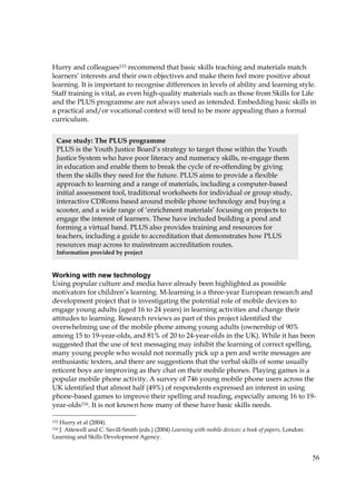 56
Hurry and colleagues115 recommend that basic skills teaching and materials match
learners’ interests and their own objectives and make them feel more positive about
learning. It is important to recognise differences in levels of ability and learning style.
Staff training is vital, as even high-quality materials such as those from Skills for Life
and the PLUS programme are not always used as intended. Embedding basic skills in
a practical and/or vocational context will tend to be more appealing than a formal
curriculum.
Working with new technology
Using popular culture and media have already been highlighted as possible
motivators for children’s learning. M-learning is a three-year European research and
development project that is investigating the potential role of mobile devices to
engage young adults (aged 16 to 24 years) in learning activities and change their
attitudes to learning. Research reviews as part of this project identified the
overwhelming use of the mobile phone among young adults (ownership of 90%
among 15 to 19-year-olds, and 81% of 20 to 24-year-olds in the UK). While it has been
suggested that the use of text messaging may inhibit the learning of correct spelling,
many young people who would not normally pick up a pen and write messages are
enthusiastic texters, and there are suggestions that the verbal skills of some usually
reticent boys are improving as they chat on their mobile phones. Playing games is a
popular mobile phone activity. A survey of 746 young mobile phone users across the
UK identified that almost half (49%) of respondents expressed an interest in using
phone-based games to improve their spelling and reading, especially among 16 to 19-
year-olds116. It is not known how many of these have basic skills needs.
115 Hurry et al (2004).
116 J. Attewell and C. Savill-Smith (eds.) (2004) Learning with mobile devices: a book of papers, London:
Learning and Skills Development Agency.
Case study: The PLUS programme
PLUS is the Youth Justice Board’s strategy to target those within the Youth
Justice System who have poor literacy and numeracy skills, re-engage them
in education and enable them to break the cycle of re-offending by giving
them the skills they need for the future. PLUS aims to provide a flexible
approach to learning and a range of materials, including a computer-based
initial assessment tool, traditional worksheets for individual or group study,
interactive CDRoms based around mobile phone technology and buying a
scooter, and a wide range of ‘enrichment materials’ focusing on projects to
engage the interest of learners. These have included building a pond and
forming a virtual band. PLUS also provides training and resources for
teachers, including a guide to accreditation that demonstrates how PLUS
resources map across to mainstream accreditation routes.
Information provided by project
 