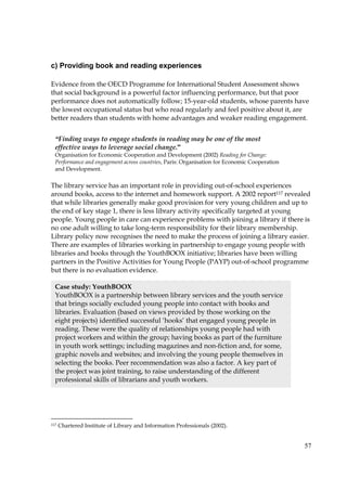 57
c) Providing book and reading experiences
Evidence from the OECD Programme for International Student Assessment shows
that social background is a powerful factor influencing performance, but that poor
performance does not automatically follow; 15-year-old students, whose parents have
the lowest occupational status but who read regularly and feel positive about it, are
better readers than students with home advantages and weaker reading engagement.
The library service has an important role in providing out-of-school experiences
around books, access to the internet and homework support. A 2002 report117 revealed
that while libraries generally make good provision for very young children and up to
the end of key stage 1, there is less library activity specifically targeted at young
people. Young people in care can experience problems with joining a library if there is
no one adult willing to take long-term responsibility for their library membership.
Library policy now recognises the need to make the process of joining a library easier.
There are examples of libraries working in partnership to engage young people with
libraries and books through the YouthBOOX initiative; libraries have been willing
partners in the Positive Activities for Young People (PAYP) out-of-school programme
but there is no evaluation evidence.
117 Chartered Institute of Library and Information Professionals (2002).
“Finding ways to engage students in reading may be one of the most
effective ways to leverage social change.”
Organisation for Economic Cooperation and Development (2002) Reading for Change:
Performance and engagement across countries, Paris: Organisation for Economic Cooperation
and Development.
Case study: YouthBOOX
YouthBOOX is a partnership between library services and the youth service
that brings socially excluded young people into contact with books and
libraries. Evaluation (based on views provided by those working on the
eight projects) identified successful ‘hooks’ that engaged young people in
reading. These were the quality of relationships young people had with
project workers and within the group; having books as part of the furniture
in youth work settings; including magazines and non-fiction and, for some,
graphic novels and websites; and involving the young people themselves in
selecting the books. Peer recommendation was also a factor. A key part of
the project was joint training, to raise understanding of the different
professional skills of librarians and youth workers.
 