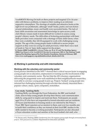 58
d) Working in partnership and with intermediaries
Working with the voluntary and community sector
Good practice identified in the NSF118 showed that a critical success factor in engaging
young people not in education, employment or training was the involvement of the
voluntary and community sector. The fact that the 650 voluntary organisations
delivering the programme were well established in their neighbourhoods meant they
were able to convince young people to join up. Projects ‘hooked’ young people into
informal but challenging learning through activities that already interested them –
popular culture, music, sport, computers, motorbikes.
118 B. Davies and J. Docking (2004) Transforming lives: Re-engaging young people through community-based
projects. NSF good practice, London: Department for Education and Skills.
YouthBOOX Moving On built on these projects and targeted 12 to 16-year-
olds with literacy problems, to improve their reading in an informal,
supportive atmosphere. The shortage of suitable and attractive books at the
right level was problematic, although ‘small’ books, poetry and non-fiction
around relationships, music and health were successful hooks. The lack of
basic skills awareness and assessment knowledge in open-access youth
club/library venues made it more difficult for workers to assess young
people’s literacy needs. The difficulties of brokering partnerships with basic
skills providers were connected with a shortage of basic skills tutors; when
they were available, they felt ill-equipped to work with challenging young
people. The age of the young people made it difficult to secure proper
support as they were too young for adult provision, while there was a lack
of funds to ‘buy in’ basic skills support for the project.
R. Hunter (2000) YouthBOOX. Literacy Today, no. 25, p. 15, and The Reading Agency
(2004) Final Report of the YouthBOOX Moving On programme 2003–4, The National Youth
Agency/The Reading Agency/The Paul Hamlyn Foundation. Retrieved February 2005
from www.readingagency.org.uk/html/download_details.cfm?e=24.
Case study: Tackling Skills
Tackling Skills, run through the Foyer Federation, the BBC and football
clubs, aims to help young people develop their literacy and communication
skills by using sport to inspire and motivate them. Participants are people
aged 16 to 25 who have not responded to formal education and are residents
of Foyers (and therefore in housing need) or are referred by the Prince’s
Trust. BBC Sport reporters act as mentors to them, and over two months aim
to build their confidence as they are trained at their local BBC studios in the
skills needed to become a working journalist. Participants are also allocated
a Foyer education worker and member of the local football club staff, who
 