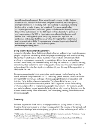 59
Using intermediaries including mentors
A number of studies show that intermediaries, known and respected by at-risk young
people, can play an influencing role in helping them to engage with literacy learning.
These may be unofficial or official mentors, youth workers, librarians or others
working in voluntary or community organisations. Where these mentors have
received some literacy awareness training, and they are connected to specific learning
institutions, their influence is likely to be greater. There is no research evidence that
substantiates this point, but studies on adults with poor literacy skills suggest this is
likely to be the case.
Two cross-departmental programmes that aim to reduce youth offending are the
Youth Inclusion Programme and PAYP. Providing sports, arts and creative activities
through PAYP encourages and supports young people to return to education and
training. Early findings from an evaluation119 confirmed that the success of
educational activities undertaken as part of PAYP depended on the ability of key
workers and providers to engage young people. Key workers – for example, youth
and social workers – played a particularly significant role, ensuring that places on the
scheme were filled by those most at risk, and developing trusting relationships with
the young people.
Summary
Informal approaches work best to re-engage disaffected young people in literacy
learning. Programmes need to involve young people in the running of the project, and
develop relationships between the young people and skilled and caring staff, within a
119 CRG for the Department for Education and Skills (2004) An Evaluation of Positive Activities for Young
People: Briefing Paper July 2004. Retrieved February 2005 from
www.connexions.gov.uk/partnerships/documents/PAYP-InterimEvaluationReportJuly2004.doc.
provide additional support. They work through a course booklet that can
count towards a formal qualification, and get to interview a football player,
manager or member of coaching staff – researching, recording and editing
the interview to make it ready for broadcast. The young people also
accompany journalists to interviews, press conferences and a match, where
they write a match report for the BBC Sport website. Some have gone on to
work experience at the BBC or have taken football coaching badges; staff
believe that Tackling Skills gives the young people the “injection” of
confidence and energy that they need, while developing their written and
oral communication skills. The programme is funded through the Football
Foundation, the BBC and various smaller grants.
Information provided by project
 