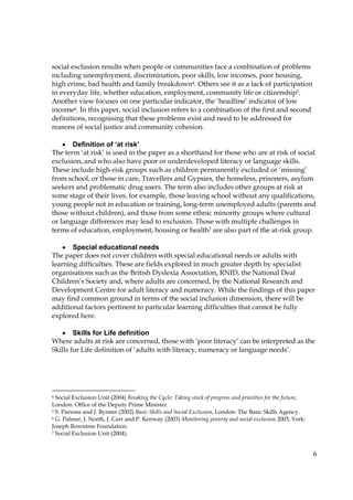 6
social exclusion results when people or communities face a combination of problems
including unemployment, discrimination, poor skills, low incomes, poor housing,
high crime, bad health and family breakdown4. Others see it as a lack of participation
in everyday life, whether education, employment, community life or citizenship5.
Another view focuses on one particular indicator, the ‘headline’ indicator of low
income6. In this paper, social inclusion refers to a combination of the first and second
definitions, recognising that these problems exist and need to be addressed for
reasons of social justice and community cohesion.
• Definition of ‘at risk’
The term ‘at risk’ is used in the paper as a shorthand for those who are at risk of social
exclusion, and who also have poor or underdeveloped literacy or language skills.
These include high-risk groups such as children permanently excluded or ‘missing’
from school, or those in care, Travellers and Gypsies, the homeless, prisoners, asylum
seekers and problematic drug users. The term also includes other groups at risk at
some stage of their lives, for example, those leaving school without any qualifications,
young people not in education or training, long-term unemployed adults (parents and
those without children), and those from some ethnic minority groups where cultural
or language differences may lead to exclusion. Those with multiple challenges in
terms of education, employment, housing or health7 are also part of the at-risk group.
• Special educational needs
The paper does not cover children with special educational needs or adults with
learning difficulties. These are fields explored in much greater depth by specialist
organisations such as the British Dyslexia Association, RNID, the National Deaf
Children’s Society and, where adults are concerned, by the National Research and
Development Centre for adult literacy and numeracy. While the findings of this paper
may find common ground in terms of the social inclusion dimension, there will be
additional factors pertinent to particular learning difficulties that cannot be fully
explored here.
• Skills for Life definition
Where adults at risk are concerned, those with ‘poor literacy’ can be interpreted as the
Skills for Life definition of ‘adults with literacy, numeracy or language needs’.
4 Social Exclusion Unit (2004) Breaking the Cycle: Taking stock of progress and priorities for the future,
London: Office of the Deputy Prime Minister.
5 S. Parsons and J. Bynner (2002) Basic Skills and Social Exclusion, London: The Basic Skills Agency.
6 G. Palmer, J. North, J. Carr and P. Kenway (2003) Monitoring poverty and social exclusion 2003, York:
Joseph Rowntree Foundation.
7 Social Exclusion Unit (2004).
 