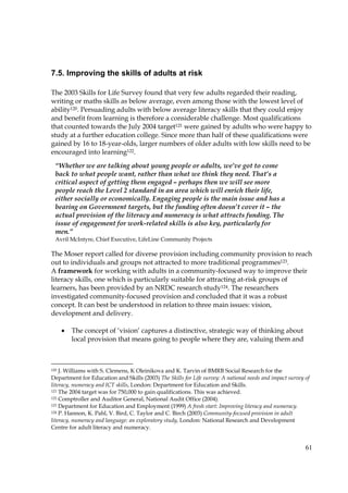 61
7.5. Improving the skills of adults at risk
The 2003 Skills for Life Survey found that very few adults regarded their reading,
writing or maths skills as below average, even among those with the lowest level of
ability120. Persuading adults with below average literacy skills that they could enjoy
and benefit from learning is therefore a considerable challenge. Most qualifications
that counted towards the July 2004 target121 were gained by adults who were happy to
study at a further education college. Since more than half of these qualifications were
gained by 16 to 18-year-olds, larger numbers of older adults with low skills need to be
encouraged into learning122.
The Moser report called for diverse provision including community provision to reach
out to individuals and groups not attracted to more traditional programmes123.
A framework for working with adults in a community-focused way to improve their
literacy skills, one which is particularly suitable for attracting at-risk groups of
learners, has been provided by an NRDC research study124. The researchers
investigated community-focused provision and concluded that it was a robust
concept. It can best be understood in relation to three main issues: vision,
development and delivery.
• The concept of ‘vision’ captures a distinctive, strategic way of thinking about
local provision that means going to people where they are, valuing them and
120 J. Williams with S. Clemens, K Oleinikova and K. Tarvin of BMRB Social Research for the
Department for Education and Skills (2003) The Skills for Life survey: A national needs and impact survey of
literacy, numeracy and ICT skills, London: Department for Education and Skills.
121 The 2004 target was for 750,000 to gain qualifications. This was achieved.
122 Comptroller and Auditor General, National Audit Office (2004).
123 Department for Education and Employment (1999) A fresh start: Improving literacy and numeracy.
124 P. Hannon, K. Pahl, V. Bird, C. Taylor and C. Birch (2003) Community-focused provision in adult
literacy, numeracy and language: an exploratory study, London: National Research and Development
Centre for adult literacy and numeracy.
“Whether we are talking about young people or adults, we’ve got to come
back to what people want, rather than what we think they need. That’s a
critical aspect of getting them engaged – perhaps then we will see more
people reach the Level 2 standard in an area which will enrich their life,
either socially or economically. Engaging people is the main issue and has a
bearing on Government targets, but the funding often doesn’t cover it – the
actual provision of the literacy and numeracy is what attracts funding. The
issue of engagement for work-related skills is also key, particularly for
men.”
Avril McIntyre, Chief Executive, LifeLine Community Projects
 