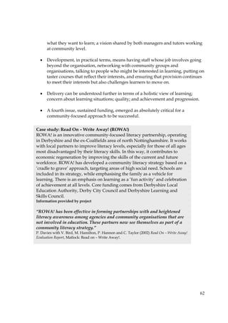 62
what they want to learn; a vision shared by both managers and tutors working
at community level.
• Development, in practical terms, means having staff whose job involves going
beyond the organisation, networking with community groups and
organisations, talking to people who might be interested in learning, putting on
taster courses that reflect their interests, and ensuring that provision continues
to meet their interests but also challenges learners to move on.
• Delivery can be understood further in terms of a holistic view of learning;
concern about learning situations; quality; and achievement and progression.
• A fourth issue, sustained funding, emerged as absolutely critical for a
community-focused approach to be successful.
Case study: Read On – Write Away! (ROWA!)
ROWA! is an innovative community-focused literacy partnership, operating
in Derbyshire and the ex-Coalfields area of north Nottinghamshire. It works
with local partners to improve literacy levels, especially for those of all ages
most disadvantaged by their literacy skills. In this way, it contributes to
economic regeneration by improving the skills of the current and future
workforce. ROWA! has developed a community literacy strategy based on a
‘cradle to grave’ approach, targeting areas of high social need. Schools are
included in its strategy, while emphasising the family as a vehicle for
learning. There is an emphasis on learning as a ‘fun activity’ and celebration
of achievement at all levels. Core funding comes from Derbyshire Local
Education Authority, Derby City Council and Derbyshire Learning and
Skills Council.
Information provided by project
“ROWA! has been effective in forming partnerships with and heightened
literacy awareness among agencies and community organisations that are
not involved in education. These partners now see themselves as part of a
community literacy strategy.”
P. Davies with V. Bird, M. Hamilton, P. Hannon and C. Taylor (2002) Read On – Write Away!
Evaluation Report, Matlock: Read on – Write Away!.
 