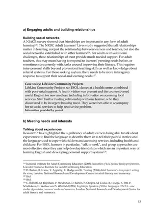 63
a) Engaging adults and building relationships
Building social networks
A NIACE survey showed that friendships are important in any form of adult
learning125. The NRDC Adult Learners’ Lives study suggested that all relationships
matter in learning, not just the relationship between learners and teacher, but also the
social networks established with other learners126. For adults with additional
challenges, these relationships of trust provide much-needed support. For adult
teachers, this may mean having to respond to learners’ pressing needs before, or
sometimes concurrently with, tasks around improving their literacy. This requires
inter-personal skills beyond professional teaching skills as well as knowledge about
referral systems. For those seeking asylum, there needs to be more interagency
response to support their social and learning needs127.
b) Meeting needs and interests
Talking about experiences
Research128 has highlighted the significance of adult learners being able to talk about
experiences: to find the language to describe them or to tell their painful stories; and
the language used to cope with children and accessing services, including health and
childcare. For ESOL learners in particular, “talk is work”, and group approaches are
most effective since they can help develop friendships which are an important way of
learning English and developing personal support systems129.
125 National Institute for Adult Continuing Education (2003) Evaluation of LSC funded family programmes,
Leicester: National Institute for Adult Continuing Education.
126 D. Barton, R. Ivanic, Y. Appleby, R. Hodge and K. Tusting (2004) Adult Learners' Lives project: setting
the scene, London: National Research and Development Centre for adult literacy and numeracy.
127 Ibid.
128 Ibid.
129 C. Roberts, M. Baynham, P. Shrubshall, D. Barton, P. Chopra, M. Cooke, R. Hodge, K. Pitt, P.
Schellekens, C. Wallace and S. Whitfield (2004) English for Speakers of Other Languages (ESOL) – case
studies of provision, learners' needs and resources, London: National Research and Development Centre for
adult literacy and numeracy.
Case study: LifeLine Community Projects
LifeLine Community Projects ran ESOL classes at a health centre, combined
with post-natal support. A health visitor was present and the course covered
useful English for new mothers, including information on accessing local
services. Staff built a trusting relationship with one learner, who they
discovered to be in urgent housing need. They were then able to accompany
her to social services to help resolve the problem.
Information provided by project
 