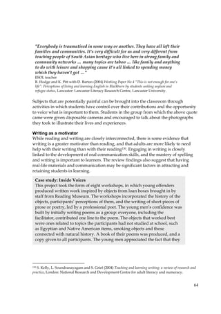 64
Subjects that are potentially painful can be brought into the classroom through
activities in which students have control over their contributions and the opportunity
to voice what is important to them. Students in the group from which the above quote
came were given disposable cameras and encouraged to talk about the photographs
they took to illustrate their lives and experiences.
Writing as a motivator
While reading and writing are closely interconnected, there is some evidence that
writing is a greater motivator than reading, and that adults are more likely to need
help with their writing than with their reading130. Engaging in writing is closely
linked to the development of oral communication skills, and the mastery of spelling
and writing is important to learners. The review findings also suggest that having
real-life materials and communication may be significant factors in attracting and
retaining students in learning.
130 S. Kelly, L. Soundranayagam and S. Grief (2004) Teaching and learning writing: a review of research and
practice, London: National Research and Development Centre for adult literacy and numeracy.
Case study: Inside Voices
This project took the form of eight workshops, in which young offenders
produced written work inspired by objects from loan boxes brought in by
staff from Reading Museum. The workshops incorporated the history of the
objects, participants’ perceptions of them, and the writing of short pieces of
prose or poetry, led by a professional poet. The young men’s confidence was
built by initially writing poems as a group: everyone, including the
facilitator, contributed one line to the poem. The objects that worked best
were ones related to topics the participants had not studied at school, such
as Egyptian and Native American items, smoking objects and those
connected with natural history. A book of their poems was produced, and a
copy given to all participants. The young men appreciated the fact that they
"Everybody is traumatised in some way or another. They have all left their
families and communities. It’s very difficult for us and very different from
teaching people of South Asian heritage who live here in strong family and
community networks … many topics are taboo … like family and anything
to do with leisure and shopping cause it’s all linked to spending money
which they haven’t got …"
ESOL teacher
R. Hodge and K. Pitt with D. Barton (2004) Working Paper No 4 “This is not enough for one’s
life”: Perceptions of living and learning English in Blackburn by students seeking asylum and
refugee status, Lancaster: Lancaster Literacy Research Centre, Lancaster University.
 