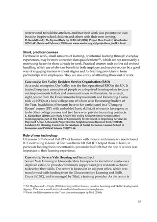 65
Short, practical courses
For those in work, small amounts of learning, or informal learning through everyday
experiences, may be more attractive than qualifications131, which are not necessarily a
motivating factor for those already in work. Practical courses such as first aid or food
handling, which are of obvious benefit to both employer and employee, can be a good
way of engaging learners without stigma and for learning providers to form
partnerships with employees. They are also a way of attracting those out of work.
Role of new technology
Ufi research132 showed that 92% of learners with literacy and numeracy needs found
ICT motivating to learn. While two-thirds felt that ICT helped them to learn, in
particular helping their concentration, just under half felt that the role of a tutor was
important to their learning experience.
131 M. Hughes and L. Doyle (2004) Learning without lessons, London: Learning and Skills Development
Agency. This was a small study of small and medium-sized employers.
132 From the Ufi response to the Trust discussion paper by Bird (2004).
Case study: Ore Valley Resident Service Organisation (RSO)
As a social enterprise, Ore Valley was the first operational RSO in the UK. It
trained long-term unemployed people on a deprived housing estate to carry
out improvements to flats and communal areas on the estate. As a result,
eight people from the Environmental Improvements and Decorating Teams
took up NVQs at a local college, one of whom won Decorating Student of
the Year. In addition, 60 tenants have so far participated in a ‘Changing
Rooms’ course (DIY with embedded basic skills), of whom six have gone on
to do other college courses and two have won private decorating contracts.
L. Richardson (2004) Case Study Report: Ore Valley Resident Service Organisation
(working paper, part of The Role of Community Involvement in Improving Services in
Deprived Areas: A Research Project for the Neighbourhood Renewal Unit, ODPM),
London: LSE Housing, Centre for the Analysis of Social Exclusion, London School of
Economics and Political Science / SQW Ltd.
Case study: Severn Vale Housing and learndirect
Severn Vale Housing in Gloucestershire has opened a learndirect centre on a
deprived estate, to provide community support and give residents a chance
to develop their skills. The centre is located in an old post office, which was
transformed with funding from the Gloucestershire Learning and Skills
Council (LSC), and is managed by Tilad, a training provider. As the centre is
were trusted to hold the artefacts, and that their work was put into the loan
boxes to inspire school children and others with their own writing.
D. Kendall and J. McAlpine-Black for SEMLAC (2004) Project Hero Toolkit, Winchester:
SEMLAC. Retrieved February 2005 from www.semlac.org.uk/projecthero_toolkit.html.
 