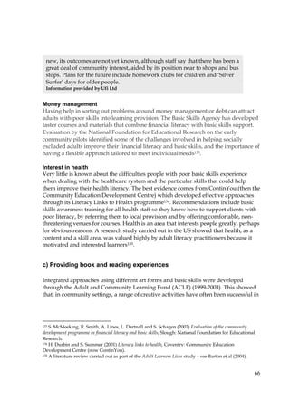 66
Money management
Having help in sorting out problems around money management or debt can attract
adults with poor skills into learning provision. The Basic Skills Agency has developed
taster courses and materials that combine financial literacy with basic skills support.
Evaluation by the National Foundation for Educational Research on the early
community pilots identified some of the challenges involved in helping socially
excluded adults improve their financial literacy and basic skills, and the importance of
having a flexible approach tailored to meet individual needs133.
Interest in health
Very little is known about the difficulties people with poor basic skills experience
when dealing with the healthcare system and the particular skills that could help
them improve their health literacy. The best evidence comes from ContinYou (then the
Community Education Development Centre) which developed effective approaches
through its Literacy Links to Health programme134. Recommendations include basic
skills awareness training for all health staff so they know how to support clients with
poor literacy, by referring them to local provision and by offering comfortable, non-
threatening venues for courses. Health is an area that interests people greatly, perhaps
for obvious reasons. A research study carried out in the US showed that health, as a
content and a skill area, was valued highly by adult literacy practitioners because it
motivated and interested learners135.
c) Providing book and reading experiences
Integrated approaches using different art forms and basic skills were developed
through the Adult and Community Learning Fund (ACLF) (1999-2003). This showed
that, in community settings, a range of creative activities have often been successful in
133 S. McMeeking, R. Smith, A. Lines, L. Dartnall and S. Schagen (2002) Evaluation of the community
development programme in financial literacy and basic skills, Slough: National Foundation for Educational
Research.
134 H. Durbin and S. Summer (2001) Literacy links to health, Coventry: Community Education
Development Centre (now ContinYou).
135 A literature review carried out as part of the Adult Learners Lives study – see Barton et al (2004).
new, its outcomes are not yet known, although staff say that there has been a
great deal of community interest, aided by its position near to shops and bus
stops. Plans for the future include homework clubs for children and ‘Silver
Surfer’ days for older people.
Information provided by Ufi Ltd
 