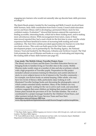 67
engaging new learners who would not naturally take up discrete basic skills provision
at college136.
The Quick Reads project, funded by the Learning and Skills Council, involved basic
skills learners, basic skills coordinators from Essex County Council adult education
service and Essex library staff in developing a permanent library stock for less
confident readers. Evaluation137 showed that learners enjoyed the experience of
finding accessible, interesting books, which led to them reading more, and to making
more adventurous choices. With encouragement from tutors, many of those
interviewed reported they had a read a book for the first time in years, and the whole
experience had been beneficial in terms of increasing both reading and social
confidence. The Ask Chris website provided opportunities for learners to write their
own book reviews. This work was built upon in the Vital Link, a national
development project, run in partnership by The Reading Agency, the National
Literacy Trust and funded by the Museums, Libraries and Archives Council. The Vital
Link promotes the use of libraries and books as a way of motivating and improving
the reading skills of basic skills learners (see page 67).
136 The Basic Skills Agency (2004) Engaging new learners in basic skills through arts, crafts and creative media
London: The Basic Skills Agency.
137 B. Train (2003) Quick Reads, reader development and basic skills: An Evaluation Report, Sheffield:
Department of Information Studies, University of Sheffield.
Case study: The Mobile Library Traveller Project, Essex
The library service in Essex and the Essex Travellers Education Service are
bringing books to families living on Traveller sites in the county. Mobile
libraries make weekly stops at a number of sites and also at primary schools
with a high proportion of Traveller pupils. Preparation for this project
included cultural awareness training for librarians and careful selection of
stock, to cover subjects known to be of interest to the Traveller community –
for example, non-fiction books on animal keeping. Older adults, who may
have low levels of literacy skills, particularly enjoy looking at well-
illustrated Traveller heritage books and discussing the photographs, some of
which contain extended family members. Many of the children are very
enthusiastic, eagerly waiting for the van to arrive each week, and anecdotal
evidence suggests that some children are helping their parents learn to read.
Future plans include the provision of IT for Traveller families. The work is
coordinated by a project manager funded by the Children’s Fund Essex, and
other partners include the Gypsy Services Team and Sure Start.
Information retrieved February 2005 from
www.cilip.org.uk/aboutcilip/medalsandawards/LibrariesChangeLives/lclawinrep04.htm.
 
