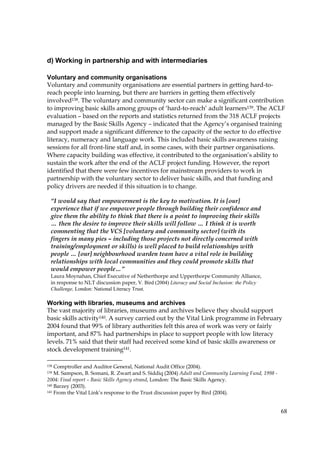 68
d) Working in partnership and with intermediaries
Voluntary and community organisations
Voluntary and community organisations are essential partners in getting hard-to-
reach people into learning, but there are barriers in getting them effectively
involved138. The voluntary and community sector can make a significant contribution
to improving basic skills among groups of ‘hard-to-reach’ adult learners139. The ACLF
evaluation – based on the reports and statistics returned from the 318 ACLF projects
managed by the Basic Skills Agency – indicated that the Agency’s organised training
and support made a significant difference to the capacity of the sector to do effective
literacy, numeracy and language work. This included basic skills awareness raising
sessions for all front-line staff and, in some cases, with their partner organisations.
Where capacity building was effective, it contributed to the organisation’s ability to
sustain the work after the end of the ACLF project funding. However, the report
identified that there were few incentives for mainstream providers to work in
partnership with the voluntary sector to deliver basic skills, and that funding and
policy drivers are needed if this situation is to change.
Working with libraries, museums and archives
The vast majority of libraries, museums and archives believe they should support
basic skills activity140. A survey carried out by the Vital Link programme in February
2004 found that 99% of library authorities felt this area of work was very or fairly
important, and 87% had partnerships in place to support people with low literacy
levels. 71% said that their staff had received some kind of basic skills awareness or
stock development training141.
138 Comptroller and Auditor General, National Audit Office (2004).
139 M. Sampson, B. Somani, R. Zwart and S. Siddiq (2004) Adult and Community Learning Fund, 1998 -
2004: Final report – Basic Skills Agency strand, London: The Basic Skills Agency.
140 Barzey (2003).
141 From the Vital Link’s response to the Trust discussion paper by Bird (2004).
“I would say that empowerment is the key to motivation. It is [our]
experience that if we empower people through building their confidence and
give them the ability to think that there is a point to improving their skills
… then the desire to improve their skills will follow … I think it is worth
commenting that the VCS [voluntary and community sector] (with its
fingers in many pies – including those projects not directly concerned with
training/employment or skills) is well placed to build relationships with
people … [our] neighbourhood warden team have a vital role in building
relationships with local communities and they could promote skills that
would empower people…”
Laura Moynahan, Chief Executive of Netherthorpe and Upperthorpe Community Alliance,
in response to NLT discussion paper, V. Bird (2004) Literacy and Social Inclusion: the Policy
Challenge, London: National Literacy Trust.
 