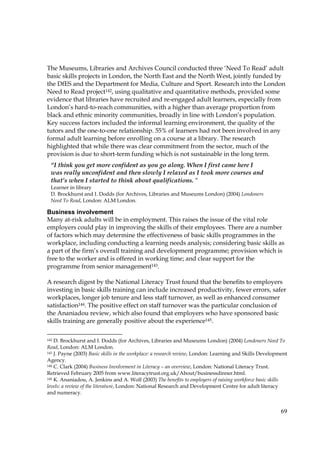 69
The Museums, Libraries and Archives Council conducted three ‘Need To Read’ adult
basic skills projects in London, the North East and the North West, jointly funded by
the DfES and the Department for Media, Culture and Sport. Research into the London
Need to Read project142, using qualitative and quantitative methods, provided some
evidence that libraries have recruited and re-engaged adult learners, especially from
London’s hard-to-reach communities, with a higher than average proportion from
black and ethnic minority communities, broadly in line with London’s population.
Key success factors included the informal learning environment, the quality of the
tutors and the one-to-one relationship. 55% of learners had not been involved in any
formal adult learning before enrolling on a course at a library. The research
highlighted that while there was clear commitment from the sector, much of the
provision is due to short-term funding which is not sustainable in the long term.
Business involvement
Many at-risk adults will be in employment. This raises the issue of the vital role
employers could play in improving the skills of their employees. There are a number
of factors which may determine the effectiveness of basic skills programmes in the
workplace, including conducting a learning needs analysis; considering basic skills as
a part of the firm’s overall training and development programme; provision which is
free to the worker and is offered in working time; and clear support for the
programme from senior management143.
A research digest by the National Literacy Trust found that the benefits to employers
investing in basic skills training can include increased productivity, fewer errors, safer
workplaces, longer job tenure and less staff turnover, as well as enhanced consumer
satisfaction144. The positive effect on staff turnover was the particular conclusion of
the Ananiadou review, which also found that employers who have sponsored basic
skills training are generally positive about the experience145.
142 D. Brockhurst and I. Dodds (for Archives, Libraries and Museums London) (2004) Londoners Need To
Read, London: ALM London.
143 J. Payne (2003) Basic skills in the workplace: a research review, London: Learning and Skills Development
Agency.
144 C. Clark (2004) Business Involvement in Literacy – an overview, London: National Literacy Trust.
Retrieved February 2005 from www.literacytrust.org.uk/About/businessdinner.html.
145 K. Ananiadou, A. Jenkins and A. Wolf (2003) The benefits to employers of raising workforce basic skills
levels: a review of the literature, London: National Research and Development Centre for adult literacy
and numeracy.
“I think you get more confident as you go along. When I first came here I
was really unconfident and then slowly I relaxed as I took more courses and
that’s when I started to think about qualifications. “
Learner in library
D. Brockhurst and I. Dodds (for Archives, Libraries and Museums London) (2004) Londoners
Need To Read, London: ALM London.
 