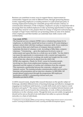 70
Business can contribute in many ways to support literacy improvement in
communities. Support can come in different forms, through sponsoring literacy
events; supporting employees as reading mentors or e-pals (email pen pals); or
running employment training for vulnerable groups that includes a literacy or
communication dimension. In the workplace, employers can play an important role to
encourage their less-skilled employees to take up learning opportunities to improve
the skills they need for work, prepare them for change or long-term restructuring. One
example is Virgin Trains which has set up learning centres in some of its stations
where employees and their families can undertake basic skills courses with
confidentiality.
A LSDA research study, despite little research literature on the specific subject of
brokerage, identified different forms of learning brokerage and effective strategies for
engaging non-traditional adult learners, to tackle skills needs and to improve social
inclusion and equity146. The essence of brokerage is to mediate between learners and
institutions and it can be found in the community, at work, within an educational
institution or in the voluntary sector. Though the term was not widely recognised, it
should not be seen as the job of one individual, but rather as a process through
networks or a chain of individuals.
146 Institute for Access Studies (2004) Learning brokerage: Building bridges between learners and providers,
London: Learning and Skills Research Centre, Learning and Skills Development Agency.
Case study: KPMG
The financial services company KPMG runs a volunteering scheme for its
employees, in which they spend half an hour a week for 10 weeks helping a
primary school child with their reading or numeracy skills. Every employee
has access to three and a half hours of company time per month to
undertake this kind of voluntary work. According to Mike Rake, company
chairman, “Volunteering … gives the employees involved a sense of
achievement and opens the door to a whole new set of skills.” For the child it
can mean the opportunity to communicate with a neutral and supportive
adult, and the provision of a working role model and insight into the world
of work that may otherwise be absent from the child’s life.
KPMG also supports a ‘Ready for Work’ course for homeless people,
involving two days of pre-employment training, a two-week work
placement and the support of coaches and volunteers from the company.
This represents a partnership between the corporate, voluntary and
statutory sectors. The training includes communication skills such as active
listening, self-presentation and an interview situation. In 2002-2004, 145
people gained employment through the programme; 400 employees
participate in KPMG’s volunteering schemes each year.
Information provided by KPMG
 