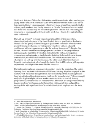 71
Cieslik and Simpson147 identified different types of intermediaries who could support
young people and adults with basic skills needs: those who were ‘basic skills’ aware
(for example, literacy tutors); agencies which were more neutral (for example, trades
unions, youth workers); and family members or friends. The researchers concluded
that those who focused only on ‘basic skills problems’ – rather than considering the
complexity of issues people with basic skills needs face – found developing bridges
more problematic.
The Link Up project148 explored ways of recruiting Skills for Life supporters,
pioneering the development of the Level 2 Adult Support qualification. Evaluation
showed that the quality of the training was good; 6,000 volunteers were recruited,
primarily in deprived areas, providing many volunteers without a Level 2
qualification with the opportunity to take the national literacy test149. Despite this
success, the short-term nature of the project and the focus of the programme on
training targets, meant that it was often not sufficiently embedded in partner
organisations and networks, or local plans for building Skills for Life capacity and
infrastructure, to achieve sustained outcomes. The research concludes that a
‘champion’ for Link Up activity is needed. The DfES-funded Frontline Workers
Project is continuing to develop knowledge in this field in 12 locations, with a greater
emphasis on building further on established networks.
The trades unions play an important intermediary role in the workplace. The Union
Learning Fund has so far trained over 6,500 Union Learning Reps and engaged 36,000
learners, with basic skills being the main type of learning activity. Securing release
from work to attend learning remains a challenge for some, however150. In an in-depth
study of a single workplace where workers were students on an adult literacy
programme151, some tensions too were identified. However, the programme did help
develop students’ confidence and enhance their critical, analytical and problem-
solving skills, with significant benefits to individuals, their employer and the trade
union.
147 Cieslik and Simpson (in preparation).
148 The Link Up Project, jointly funded by the Department for Education and Skills and the Home
Office’s Active Communities Unit, was managed by the Basic Skills Agency.
149 J. Cutter, M. Clements, C. Laxton, K. Marwood and M. Rix (York Consulting Ltd) (2004) Link Up
Evaluation: Final Report, London: Department for Education and Skills.
150 York Consulting on behalf of the Department for Education and Skills (2002) Evaluation of the Union
Learning Fund in Year 4, London: Department for Education and Skills.
151 J. Ward (2004) Voices from the workface: perspectives from a local authority workplace literacy programme,
University of Sheffield School of Education Doctor of Education Programme.
 