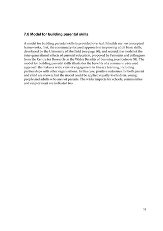73
7.6 Model for building parental skills
A model for building parental skills is provided overleaf. It builds on two conceptual
frameworks, first, the community-focused approach to improving adult basic skills,
developed by the University of Sheffield (see page 60), and second, the model of the
inter-generational effects of parental education, proposed by Feinstein and colleagues
from the Centre for Research on the Wider Benefits of Learning (see footnote 38). The
model for building parental skills illustrates the benefits of a community-focused
approach that takes a wide view of engagement in literacy learning, including
partnerships with other organisations. In this case, positive outcomes for both parent
and child are shown, but the model could be applied equally to children, young
people and adults who are not parents. The wider impacts for schools, communities
and employment are indicated too.
 